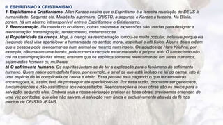 6
II. ESPIRITISMO X CRISTIANISMO
1. Espiritismo e Cristianismo. Allan Kardec ensina que o Espiritismo é a terceira revelação de DEUS à
humanidade. Segundo ele, Moisés foi a primeira. CRISTO, a segunda e Kardec a terceira. Na Bíblia,
porém, há um abismo intransponível entre o Espiritismo e o Cristianismo.
2. Reencarnação. No mundo do ocultismo, outras palavras e expressões são usadas para designar a
reencamação: transmigração, renascimento, metempsicose.
a) Popularidade da crença. Hoje, a crença na reencarnação tornou-se muito popular, inclusive porque ela
(segundo eles) visa aperfeiçoar a humanidade no sentido moral, espiritual e até físico. Alguns deles crêem
que a pessoa pode reencarnar-se num animal ou mesmo num inseto. Os adeptos de Hare Krishna, por
exemplo, não matam uma barata, pois correm o risco de estar matando a própria avó. O kardecismo não
crê na transmigração das almas; ensinam que os espíritos somente reencarnar-se em seres humanos,
sejam estes homens ou mulheres.
b) O sofrimento humano. Os espíritas jactam-se de ter a explicação para o fenômeno do sofrimento
humano. Quem nasce com defeito físico, por exemplo, é sinal de que está incluso na lei do carma. Isto é:
uma espécie de lei complicada de causa e efeito. Essa pessoa está pagando o que fez em outras
encarnações, e, assim, terá de prosseguir até aperfeiçoar-se. Por essa razão, procuram ser generosos,
fundam creches e dão assistência aos necessitados. Reencarnações e boas obras são os meios para a
salvação, segundo eles. Embora seja a nossa obrigação praticar as boas obras, precisamos entender, de
uma vez por todas, que elas não salvam. A salvação vem única e exclusivamente através da fé nos
méritos de CRISTO JESUS.
 