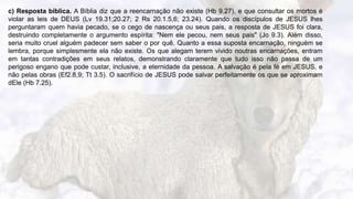 7
c) Resposta bíblica. A Bíblia diz que a reencarnação não existe (Hb 9.27), e que consultar os mortos é
violar as leis de DEUS (Lv 19.31;20.27; 2 Rs 20.1.5,6; 23.24). Quando os discípulos de JESUS lhes
perguntaram quem havia pecado, se o cego de nascença ou seus pais, a resposta de JESUS foi clara,
destruindo completamente o argumento espírita: "Nem ele pecou, nem seus pais" (Jo 9.3). Além disso,
seria muito cruel alguém padecer sem saber o por quê. Quanto a essa suposta encarnação, ninguém se
lembra, porque simplesmente ela não existe. Os que alegam terem vivido noutras encarnações, entram
em tantas contradições em seus relatos, demonstrando claramente que tudo isso não passa de um
perigoso engano que pode custar, inclusive, a eternidade da pessoa. A salvação é pela fé em JESUS, e
não pelas obras (Ef2.8,9; Tt 3.5). O sacrifício de JESUS pode salvar perfeitamente os que se aproximam
dEle (Hb 7.25).
 