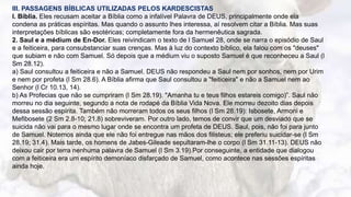 8
III. PASSAGENS BÍBLICAS UTILIZADAS PELOS KARDESCISTAS
l. Bíblia. Eles recusam aceitar a Bíblia como a infalível Palavra de DEUS, principalmente onde ela
condena as práticas espíritas. Mas quando o assunto lhes interessa, aí resolvem citar a Bíblia. Mas suas
interpretações bíblicas são esotéricas; completamente fora da hermenêutica sagrada.
2. Saul e a médium de En-Dor. Eles reivindicam o texto de l Samuel 28, onde se narra o episódio de Saul
e a feiticeira, para consubstanciar suas crenças. Mas à luz do contexto bíblico, ela falou com os "deuses"
que subiam e não com Samuel. Só depois que a médium viu o suposto Samuel é que reconheceu a Saul (l
Sm 28.12).
a) Saul consultou a feiticeira e não a Samuel. DEUS não respondeu a Saul nem por sonhos, nem por Urim
e nem por profeta (l Sm 28.6). A Bíblia afirma que Saul consultou a "feiticeira" e não a Samuel nem ao
Senhor (l Cr 10.13, 14).
b) As Profecias que não se cumpriram (l Sm 28.19). "Amanha tu e teus filhos estareis comigo)”. Saul não
morreu no dia seguinte, segundo a nota de rodapé da Bíblia Vida Nova. Ele morreu dezoito dias depois
dessa sessão espírita. Também não morreram todos os seus filhos (l Sm 28.19): Isbosete, Armoni e
Mefibosete (2 Sm 2.8-10; 21.8) sobreviveram. Por outro lado, temos de convir que um desviado que se
suicida não vai para o mesmo lugar onde se encontra um profeta de DEUS. Saul, pois, não foi para junto
de Samuel. Notemos ainda que ele não foi entregue nas mãos dos filisteus; ele preferiu suicidar-se (l Sm
28.19; 31.4). Mais tarde, os homens de Jabes-Gileade sepultaram-lhe o corpo (l Sm 31.11-13). DEUS não
deixou cair por terra nenhuma palavra de Samuel (l Sm 3.19).Por conseguinte, a entidade que dialogou
com a feiticeira era um espírito demoníaco disfarçado de Samuel, como acontece nas sessões espíritas
ainda hoje.
 