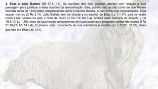 9
3. Elias e João Batista (Mt 17.1- 13). Os espíritas têm feito grandes alardes com relação a esta
passagem para justificar a falsa doutrina da reencamação. Eles, porém, não se dão conta de que Moisés
morrera cerca de 1400 antes, reaparecendo como o mesmo Moisés, e não como uma reencamação. Elias
sequer morreu (2 Rs 2.11). João Batista veio na virtude e no espírito de Elias (Lc 1.1.17), pois se vestia
como Elias: Vestes de pelo e cinto de couro (2 Rs 1.8; Mt 3.4). Ambos eram homens do deserto (l Rs
19.9,10; Lc 1.80); eram de igual modo contundentes em suas palavras e pregaram contra reis ímpios (l Rs
21.20-27; Mt 14.1-4). O próprio João. consciente de sua identidade e missão (Jo 1.26,27, 32,33), disse
que não era Elias (Jo 1.21).
 