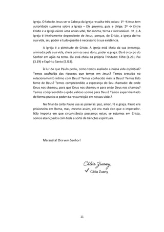 11
igreja. O fato de Jesus ser o Cabeça da igreja ressalta três coisas: 1º →Jesus tem
autoridade suprema sobre a igreja – Ele governa, guia e dirige. 2º → Entre
Cristo e a Igreja existe uma união vital, tão íntima, terna e indissolúvel. 3º → A
igreja é inteiramente dependente de Jesus, porque, de Cristo, a igreja deriva
sua vida, seu poder e tudo quanto é necessário à sua existência.
A igreja é a plenitude de Cristo. A igreja está cheia da sua presença,
animada pela sua vida, cheia com os seus dons, poder e graça. Ela é o corpo do
Senhor em ação na terra. Ela está cheia da própria Trindade: Filho (1.23), Pai
(3.19) e Espírito Santo (5.l18).
À luz do que Paulo pediu, como temos avaliado a nossa vida espiritual?
Temos usufruído das riquezas que temos em Jesus? Temos crescido no
relacionamento íntimo com Deus? Temos conhecido mais a Deus? Temos tido
fome de Deus? Temos compreendido a esperança do Seu chamado: de onde
Deus nos chamou, para que Deus nos chamou e para onde Deus nos chamou?
Temos compreendido o quão valioso somos para Deus? Temos experimentado
de forma prática o poder da ressurreição em nossas vidas?
No final da carta Paulo usa as palavras: paz, amor, fé e graça. Paulo era
prisioneiro em Roma, mas, mesmo assim, ele era mais rico que o imperador.
Não importa em que circunstância possamos estar; se estamos em Cristo,
somos abençoados com toda a sorte de bênçãos espirituais.
Maranata! Ora vem Senhor!
Célia Zuany
Célia Zuany
OBS: Este esboço foi baseado na leitura do livro "Efésios - Igreja, a noiva gloriosa de Cristo" do escritor
Hernandes Dias Lopes, Editora Hagnos.
 
