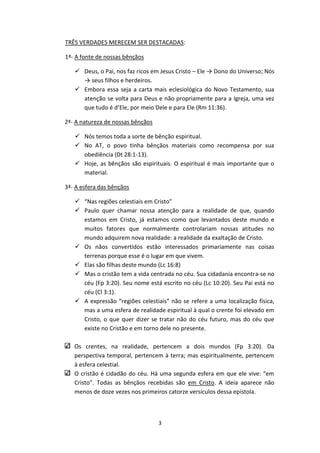 3
TRÊS VERDADES MERECEM SER DESTACADAS:
1ª- A fonte de nossas bênçãos
 Deus, o Pai, nos faz ricos em Jesus Cristo – Ele → Dono do Universo; Nós
→ seus filhos e herdeiros.
 Embora essa seja a carta mais eclesiológica do Novo Testamento, sua
atenção se volta para Deus e não propriamente para a Igreja, uma vez
que tudo é d’Ele, por meio Dele e para Ele (Rm 11:36).
2ª- A natureza de nossas bênçãos
 Nós temos toda a sorte de bênção espiritual.
 No AT, o povo tinha bênçãos materiais como recompensa por sua
obediência (Dt 28:1-13).
 Hoje, as bênçãos são espirituais. O espiritual é mais importante que o
material.
3ª- A esfera das bênçãos
 “Nas regiões celestiais em Cristo”
 Paulo quer chamar nossa atenção para a realidade de que, quando
estamos em Cristo, já estamos como que levantados deste mundo e
muitos fatores que normalmente controlariam nossas atitudes no
mundo adquirem nova realidade: a realidade da exaltação de Cristo.
 Os nãos convertidos estão interessados primariamente nas coisas
terrenas porque esse é o lugar em que vivem.
 Elas são filhas deste mundo (Lc 16:8)
 Mas o cristão tem a vida centrada no céu. Sua cidadania encontra-se no
céu (Fp 3:20). Seu nome está escrito no céu (Lc 10:20). Seu Pai está no
céu (Cl 3:1).
 A expressão “regiões celestiais” não se refere a uma localização física,
mas a uma esfera de realidade espiritual à qual o crente foi elevado em
Cristo, o que quer dizer se tratar não do céu futuro, mas do céu que
existe no Cristão e em torno dele no presente.
Os crentes, na realidade, pertencem a dois mundos (Fp 3:20). Da
perspectiva temporal, pertencem à terra; mas espiritualmente, pertencem
à esfera celestial.
O cristão é cidadão do céu. Há uma segunda esfera em que ele vive: “em
Cristo”. Todas as bênçãos recebidas são em Cristo. A ideia aparece não
menos de doze vezes nos primeiros catorze versículos dessa epístola.
 