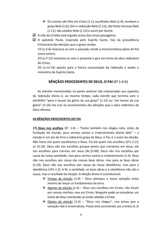 4
 Os crentes são fiéis em Cristo (1.1); escolhidos Nele (1.4); recebem a
graça Nele (1.6); têm a redenção Nele (1.11); são feitos herança Nele
(1.11); são selados Nele (1.13) e assim por diante.
A vida do Cristão está erguida acima das coisas passageiras.
O apóstolo Paulo, inspirado pelo Espírito Santo, fala da procedência
trinitariana das bênçãos que a igreja recebe.
1ª) (v.3-6) relaciona-se com o passado, tendo o misericordioso plano do Pai
como centro;
2ª) (v.7-12) relaciona-se com o presente e gira em torno da obra redentora
de Cristo;
3ª) (v.13-14) aponta para a futura consumação da redenção e exalta o
ministério do Espírito Santo.
BÊNÇÃOS PROCEDENTES DE DEUS, O PAI (Ef 1:4-6)
As estrofes mencionadas no ponto anterior são relacionadas aos aspectos
da redenção divina e, ao mesmo tempo, cada estrofe que termina com o
estribilho “para o louvor da glória da sua graça” (1.12) ou “em louvor da sua
glória” (1.14) nos traz os ensinamentos das bênçãos que a obra redentora de
Deus oferece.
AS BÊNÇÃOS PROCEDENTES DO PAI
1º) Deus nos acolheu (Ef. 1.4) – “Como também nos elegeu nele, antes da
fundação do mundo, para sermos santos e irrepreensíveis diante dele” – a
eleição é um ato da livre e soberania graça de Deus, o Pai, é o autor da eleição.
Não fomo nós quem escolhemos a Deus. Foi ele quem nos escolheu (2Ts 2.13;
Jo 15.16). Deus não nos escolheu porque previu que creríamos em Jesus; ele
nos escolheu para crermos em Jesus (At.13.48). Deus não nos escolheu por
causa da nossa santidade, mas para sermos santos e irrepreensíveis (1.4). Deus
não nos escolheu por causa das nossas boas obras, mas para as boas obras
(2.10). Deus não nos escolheu por causa da nossa obediência, mas para a
obediência (1Pe 1.2). A fé, a santidade, as boas obras e a obediência não são a
causa, mas o resultado da eleição. A eleição divina é incondicional.
 Tempo da eleição (1.4) – Deus planejou a nossa salvação antes
mesmo de lançar os fundamentos da terra
 Agente da eleição (1.4) – Deus nos escolheu em Cristo; não foram
por nossos méritos, mas em Cristo. Ninguém pode se considerar um
eleito de Deus mantendo-se ainda rebelde a Cristo.
 Objeto da eleição (1.4) – “Deus nos elegeu”, isso prova que a
salvação não é universalista. Paulo está escrevendo aos crentes (1.1)
 
