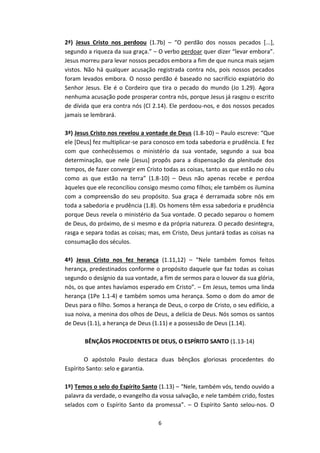6
2ª) Jesus Cristo nos perdoou (1.7b) – “O perdão dos nossos pecados [...],
segundo a riqueza da sua graça.” – O verbo perdoar quer dizer “levar embora”.
Jesus morreu para levar nossos pecados embora a fim de que nunca mais sejam
vistos. Não há qualquer acusação registrada contra nós, pois nossos pecados
foram levados embora. O nosso perdão é baseado no sacrifício expiatório do
Senhor Jesus. Ele é o Cordeiro que tira o pecado do mundo (Jo 1.29). Agora
nenhuma acusação pode prosperar contra nós, porque Jesus já rasgou o escrito
de dívida que era contra nós (Cl 2.14). Ele perdoou-nos, e dos nossos pecados
jamais se lembrará.
3ª) Jesus Cristo nos revelou a vontade de Deus (1.8-10) – Paulo escreve: “Que
ele [Deus] fez multiplicar-se para conosco em toda sabedoria e prudência. E fez
com que conhecêssemos o ministério da sua vontade, segundo a sua boa
determinação, que nele [Jesus] propôs para a dispensação da plenitude dos
tempos, de fazer convergir em Cristo todas as coisas, tanto as que estão no céu
como as que estão na terra” (1.8-10) – Deus não apenas recebe e perdoa
àqueles que ele reconciliou consigo mesmo como filhos; ele também os ilumina
com a compreensão do seu propósito. Sua graça é derramada sobre nós em
toda a sabedoria e prudência (1.8). Os homens têm essa sabedoria e prudência
porque Deus revela o ministério da Sua vontade. O pecado separou o homem
de Deus, do próximo, de si mesmo e da própria natureza. O pecado desintegra,
rasga e separa todas as coisas; mas, em Cristo, Deus juntará todas as coisas na
consumação dos séculos.
4ª) Jesus Cristo nos fez herança (1.11,12) – “Nele também fomos feitos
herança, predestinados conforme o propósito daquele que faz todas as coisas
segundo o desígnio da sua vontade, a fim de sermos para o louvor da sua glória,
nós, os que antes havíamos esperado em Cristo”. – Em Jesus, temos uma linda
herança (1Pe 1.1-4) e também somos uma herança. Somo o dom do amor de
Deus para o filho. Somos a herança de Deus, o corpo de Cristo, o seu edifício, a
sua noiva, a menina dos olhos de Deus, a delícia de Deus. Nós somos os santos
de Deus (1.1), a herança de Deus (1.11) e a possessão de Deus (1.14).
BÊNÇÃOS PROCEDENTES DE DEUS, O ESPÍRITO SANTO (1.13-14)
O apóstolo Paulo destaca duas bênçãos gloriosas procedentes do
Espírito Santo: selo e garantia.
1º) Temos o selo do Espírito Santo (1.13) – “Nele, também vós, tendo ouvido a
palavra da verdade, o evangelho da vossa salvação, e nele também crido, fostes
selados com o Espírito Santo da promessa”. – O Espírito Santo selou-nos. O
 