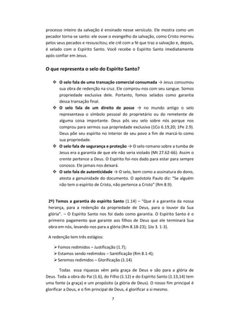 7
processo inteiro da salvação é ensinado nesse versículo. Ele mostra como um
pecador torna-se santo: ele ouve o evangelho da salvação, como Cristo morreu
pelos seus pecados e ressuscitou; ele crê com a fé que traz a salvação e, depois,
é selado com o Espírito Santo. Você recebe o Espírito Santo imediatamente
após confiar em Jesus.
O que representa o selo do Espírito Santo?
 O selo fala de uma transação comercial consumada → Jesus consumou
sua obra de redenção na cruz. Ele comprou-nos com seu sangue. Somos
propriedade exclusiva dele. Portanto, fomos selados como garantia
dessa transação final.
 O selo fala de um direito de posse → no mundo antigo o selo
representava o símbolo pessoal do proprietário ou do remetente de
alguma coisa importante. Deus pôs seu selo sobre nós porque nos
comprou para sermos sua propriedade exclusiva (1Co 6.19,20; 1Pe 2.9).
Deus põe seu espírito no interior de seu povo a fim de marcá-lo como
sua propriedade.
 O selo fala de segurança e proteção → O selo romano sobre a tumba de
Jesus era a garantia de que ele não seria violado (Mt 27.62-66). Assim o
crente pertence a Deus. O Espírito foi-nos dado para estar para sempre
conosco. Ele jamais nos deixará.
 O selo fala de autenticidade → O selo, bem como a assinatura do dono,
atesta a genuinidade do documento. O apóstolo Paulo diz: “Se alguém
não tem o espírito de Cristo, não pertence a Cristo” (Rm 8.9).
2º) Temos a garantia do espírito Santo (1.14) – “Que é a garantia da nossa
herança, para a redenção da propriedade de Deus, para o louvor da Sua
glória”. – O Espírito Santo nos foi dado como garantia. O Espírito Santo é o
primeiro pagamento que garante aos filhos de Deus que ele terminará Sua
obra em nós, levando-nos para a glória (Rm 8.18-23); 1Jo 3. 1-3).
A redenção tem três estágios:
Fomos redimidos – Justificação (1.7);
Estamos sendo redimidos – Santificação (Rm 8.1-4);
Seremos redimidos – Glorificação (1.14)
Todas essa riquezas vêm pela graça de Deus e são para a glória de
Deus. Toda a obra do Pai (1.6), do Filho (1.12) e do Espírito Santo (1.13,14) tem
uma fonte (a graça) e um propósito (a glória de Deus). O nosso fim principal é
glorificar a Deus, e o fim principal de Deus, é glorificar a si mesmo.
 