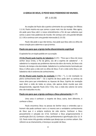 8
A IGREJA DE DEUS, O POVO MAIS PODEROSO DO MUNDO.
(Ef. 1.15-23)
As orações de Paulo são o ponto culminante da sua teologia. Em Efésios
1.1-14, Paulo mostra-nos que somos o povo mais rico do mundo. Mas agora,
ele pede para Deus abrir o nosso entendimento a fim de que saibamos que
somos o povo mais poderoso do mundo. Ele começa com uma grande bênção
(1.1-14) e continua com uma grande intercessão (1.15-23).
Paulo não pede o que não temos, mas pede que Deus abra os olhos do
nosso coração para sabermos o que já temos.
Paulo ora para que a igreja tenha discernimento espiritual
O apóstolo faz um duplo pedido em sua oração:
1º) Ele [Paulo] pede Espírito de Sabedoria (1.17) – “Para que o Deus de nosso
senhor Jesus Cristo, o Pai da glória, vos dê o espírito de sabedoria”. – A
sabedoria é a resposta aos problemas eternos da vida e da morte, de Deus e do
homem, do tempo e da eternidade. Sabedoria é o conhecimento iluminado por
Deus; é olhar para a vida com os olhos de Deus. É ver a vida como Deus a vê.
Sabedoria não é sinônimo de conhecimento.
2º) Ele [Paulo] pede Espírito de revelação (1.17b) – “[...] e de revelação no
pleno conhecimento dele” – Só o espírito de Deus pode abrir as cortinas da
nossa alma para que entendamos as riquezas de Deus. Espírito de revelação
quer dizer a visão de todas as coisas, não apenas deste mundo que está
desaparecendo, segundo Paulo (1Co 7.31), mas a visão dos valores tal como
eles são traduzidos no céu.
Paulo ora para que a igreja conheça a Deus plenamente (1.17)
Uma coisa é conhecer a respeito de Deus; outra, bem diferente, é
conhecer a Deus.
Paulo encontrou Deus na pessoa do Senhor Jesus e entendeu que o
homem não pode conhecer nem a si mesmo sem o verdadeiro conhecimento
de Deus que é a própria essência da vida eterna. Conhecer a Deus
pessoalmente é salvação (Jo 17.3). Conhecer a Deus progressivamente é
santificação (Os 6.3). Conhecer a Deus perfeitamente é glorificação (1Co 13. 9-
12). Paulo reúne três grandes verdades que deseja que os crentes saibam. Elas
referem-se ao chamamento, à herança e ao poder de Deus.
 