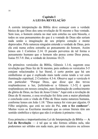 10


                           Capítulo I
                    A LEI DA REVELAÇÃO

A correta interpretação da Bíblia deve começar com a verdade
básica de que Deus deu uma revelação de Si mesmo e Sua vontade.
Sem isso, o homem estaria no mar sem estrelas ou sem bússola, e
todos os seus pensamentos do que é a vontade de Deus não seriam
nada senão a imaginação de seu próprio coração e mente
depravados. Pela natureza ninguém entende a verdade de Deus, pois
ela está numa esfera estranha ao pensamento do homem. Assim
lemos em 1 Coríntios 2.14. O pecado perverteu de tal forma o
pensamento humano que o homem não pensa como Deus pensa,
Isaías 55.7-9. Daí, a verdade de Jeremias 10.23.

Os primeiros versículos da Bíblia, Gênesis 1.1-6, sugerem essa
revelação que Deus fez de Si mesmo, pois embora os versículos 3-5
estejam relacionados à luz literal, é certo porém que há um
simbolismo aí que é explicado mais tarde como tendo a ver com
iluminação espiritual, 2 Coríntios 4.3-6. Observe aqui o versículo 6
em particular: “Porque Deus, que disse que das trevas
resplandecesse a luz, [referindo-se a Gênesis 1.3-5] é quem
resplandeceu em nossos corações, para iluminação do conhecimento
da glória de Deus, na face de Jesus Cristo.” Aqui está a revelação de
Deus de Si mesmo, e essa revelação foi feita com a maior plenitude
e conclusão com a vinda do Filho de Deus numa natureza humana,
conforme lemos em João 1.18: “Deus nunca foi visto por alguém. O
Filho unigênito, que está no seio do Pai, este o fez conhecer”.
Muitas vezes as Escrituras mostram que as coisas literais têm um
sentido simbólico e típico que não é evidente à primeira vista.

Essa primeira e importantíssima Lei de Interpretação da Bíblia — A
Lei da Revelação — é tal que se não formos sólidos nela, não
poderemos ser sólidos em nada mais, por mais sinceros ou zelosos
 