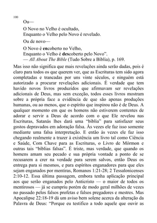 100
     Ou—
     O Novo no Velho é ocultado,
     Enquanto o Velho pelo Novo é revelado.
     Ou de novo—
     O Novo é encoberto no Velho,
     Enquanto o Velho é descoberto pelo Novo”.
     — All About The Bible (Tudo Sobre a Bíblia), p. 169.
Mas isso não significa que mais revelações ainda serão dadas, pois é
claro para todos os que querem ver, que as Escrituras tem sido agora
completadas e trancadas por uns vinte séculos, e ninguém está
autorizado a procurar revelações adicionais. É verdade que tem
havido novos livros produzidos que afirmavam ser revelações
adicionais de Deus, mas sem exceção, todos esses livros mostram
sobre a própria face a evidência de que são apenas produções
humanas, ou ao menos, que o espírito que inspirou não é de Deus. A
qualquer momento em que os homens não estiverem contentes de
adorar e servir a Deus de acordo com o que Ele revelou nas
Escrituras, Satanás lhes dará uma “bíblia” para satisfazer seus
gostos depravados em adoração falsa. Às vezes ele faz isso somente
mediante uma falsa interpretação. E então às vezes ele faz isso
chegando realmente a trazer à existência um livro tal como Ciência
e Saúde, Com Chave para as Escrituras, o Livro de Mórmon e
outras tais “bíblias falsas”. É triste, mas verdade, que quando os
homens amam seu pecado e sua própria vontade a ponto de se
recusarem a crer na verdade para serem salvos, então Deus os
entrega para si mesmos, e para espíritos enganadores para que eles
sejam enganados por mentiras, Romanos 1:21-28; 2 Tessalonicenses
2:10-12. Essa última passagem, embora tenha aplicação principal
aos que serão enganados pelo Anticristo — o maior de todos os
mentirosos — já se cumpriu porém de modo geral milhões de vezes
no passado pelos falsos profetas e falsos pregadores e mestres. Mas
Apocalipse 22:18-19 dá um aviso bem solene acerca da alteração da
Palavra de Deus: “Porque eu testifico a todo aquele que ouvir as
 