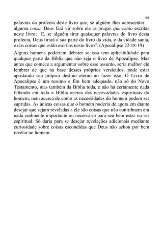 101
palavras da profecia deste livro que, se alguém lhes acrescentar
alguma coisa, Deus fará vir sobre ele as pragas que estão escritas
neste livro; E, se alguém tirar quaisquer palavras do livro desta
profecia, Deus tirará a sua parte do livro da vida, e da cidade santa,
e das coisas que estão escritas neste livro”. (Apocalipse 22:18-19)
Alguns homens poderiam debater se isso tem aplicabilidade para
qualquer parte da Bíblia que não seja o livro de Apocalipse. Mas
antes que comece a argumentar sobre esse assunto, seria melhor ele
lembrar de que na base desses próprios versículos, pode estar
apostando seu próprio destino eterno ao fazer isso. O Livro de
Apocalipse é um resumo e fim bem adequado, não só do Novo
Testamento, mas também da Bíblia toda, e não há certamente nada
faltando em toda a Bíblia acerca das necessidades espirituais do
homem, nem acerca de como as necessidades do homem podem ser
supridas. As únicas coisas que o homem poderia de agora em diante
desejar que sejam reveladas a ele são coisas que não contribuem em
nada realmente importante ou necessário para seu bem-estar ou ser
espiritual. Só daria para se desejar revelações adicionais mediante
curiosidade sobre coisas escondidas que Deus não achou por bem
revelar ao homem.
 