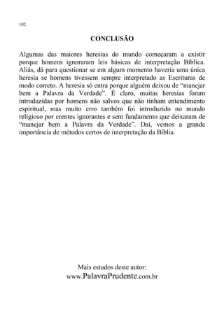 102


                        CONCLUSÃO

Algumas das maiores heresias do mundo começaram a existir
porque homens ignoraram leis básicas de interpretação Bíblica.
Aliás, dá para questionar se em algum momento haveria uma única
heresia se homens tivessem sempre interpretado as Escrituras de
modo correto. A heresia só entra porque alguém deixou de “manejar
bem a Palavra da Verdade”. É claro, muitas heresias foram
introduzidas por homens não salvos que não tinham entendimento
espiritual, mas muito erro também foi introduzido no mundo
religioso por crentes ignorantes e sem fundamento que deixaram de
“manejar bem a Palavra da Verdade”. Daí, vemos a grande
importância de métodos certos de interpretação da Bíblia.




                  Mais estudos deste autor:
                www.PalavraPrudente.com.br
 