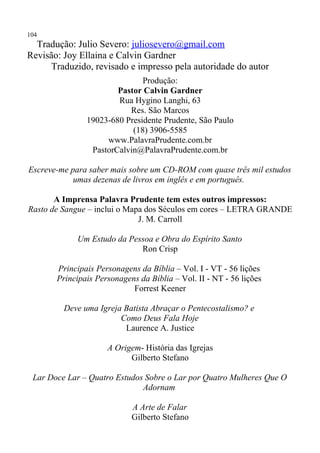 104
  Tradução: Julio Severo: juliosevero@gmail.com
Revisão: Joy Ellaina e Calvin Gardner
     Traduzido, revisado e impresso pela autoridade do autor
                              Produção:
                       Pastor Calvin Gardner
                       Rua Hygino Langhi, 63
                          Res. São Marcos
               19023-680 Presidente Prudente, São Paulo
                           (18) 3906-5585
                    www.PalavraPrudente.com.br
                PastorCalvin@PalavraPrudente.com.br

Escreve-me para saber mais sobre um CD-ROM com quase três mil estudos
            umas dezenas de livros em inglês e em português.

       A Imprensa Palavra Prudente tem estes outros impressos:
Rasto de Sangue – inclui o Mapa dos Séculos em cores – LETRA GRANDE
                              J. M. Carroll

            Um Estudo da Pessoa e Obra do Espírito Santo
                            Ron Crisp

       Principais Personagens da Bíblia – Vol. I - VT - 56 lições
       Principais Personagens da Bíblia – Vol. II - NT - 56 lições
                            Forrest Keener

         Deve uma Igreja Batista Abraçar o Pentecostalismo? e
                        Como Deus Fala Hoje
                         Laurence A. Justice

                     A Origem- História das Igrejas
                           Gilberto Stefano

 Lar Doce Lar – Quatro Estudos Sobre o Lar por Quatro Mulheres Que O
                              Adornam

                            A Arte de Falar
                            Gilberto Stefano
 