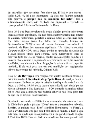 11
ou instruídos que possamos fora disso ser. É isso o que mostra
Isaías 8.20. “À lei e ao testemunho! Se eles não falarem segundo
esta palavra, é porque não há nenhuma luz neles”. Isso é
suficientemente claro, não é? Toda luz espiritual = verdade —
corresponderá à Lei e ao Testemunho de Deus.

Essa Lei é que Deus revelou tudo o que alguém precisa saber sobre
todas as coisas espirituais. Ele não falou extensivamente nas esferas
da ciência, matemática, genética e muitas outras esferas, mas onde
Ele falou nessas áreas Ele falou em verdade. Lemos em
Deuteronômio 29.29 acerca do dever humano com relação à
revelação de Deus dos assuntos espirituais. “As coisas encobertas
são para o SENHOR, nosso Deus; porém as reveladas são para nós
e para nossos filhos, para sempre, para cumprirmos todas as
palavras desta lei”. Deus reservou muitas coisas secretas para Si, e o
homem não tem nem a capacidade de conhecê-las nem lhe compete
sondá-las, mas ele está sob a obrigação de saber e fazer o que foi
revelado. E ele está pela natureza sob maldição por negligenciar
saber e fazer o que foi revelado, Gálatas 3.10.

Essa Lei da Revelação terá relação com quatro verdades básicas, a
primeira sendo A Revelação do próprio Deus, da qual já falamos
brevemente. Embora a própria criação testifique da existência de
Deus, e o Salmo 19.1-4 deixe toda a humanidade sem desculpa por
não se submeter a Ele, Romanos 1.18-20, contudo há muitas coisas
sobre Deus que o homem não poderia saber se não fosse pelo fato
de que Ele as revelou nas Escrituras.

O primeiro versículo da Bíblia é um testemunho da natureza triúna
da Divindade, pois a palavra “Deus” traduz o substantivo hebraico
Elohim. A palavra raiz “Eloh” significa literalmente “o Forte”, e
isso é evidenciado em que esse Forte criou o mundo, e tudo o que
está nele, de modo que todos pertencem a Ele por direito de criação,
1 Coríntios 10.26. Essa verdade acusa todo ser humano que não está
 