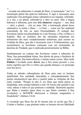 12
  vivendo em submissão à vontade de Deus. A terminação “-im” é a
terminação plural das palavras hebraicas. E aqui é necessária uma
explicação. Em português temos substantivos no singular, referindo-
se a um, e no plural, referindo-se a dois ou mais. Mas a língua
hebraica é diferente, pois tem três números: singular — um; dual
— dois; e plural — três ou mais. Daí, a terminação plural desse
substantivo se refere a Deus — o Forte — como um Ser uniplural
consistindo de três ou mais Personalidades. O restante das
Escrituras limita essa pluralidade só a três Pessoas, o Pai, o Filho e o
Espírito. Mas ao contrário dos tão chamados unitaristas (os
trinitaristas são mais verdadeiramente unitaristas, pois cremos na
Unidade de Deus, que não é incoerente com o Trinitarianismo, que
sustentamos), as Escrituras começam com um testemunho da
doutrina da Trindade, que é explicada posteriormente na Bíblia.

Imediatamente no começo das Escrituras vemos a soberania de
Deus, Sua personalidade triúna, Seu direito de posse e Senhorio de
toda a criação, Sua benevolência, e muitas outras coisas. Mais tarde
Elohim é revelado como Jeová, que é Seu nome pessoal, e esse
nome significa que Ele é o Deus que guarda alianças e se preocupa
com Seu povo.

Todas as atitudes subseqüentes de Deus para com os homens
manifestam Sua santidade imaculada, e conseqüentemente Sua
justiça incontestável que deve e punirá todas as violações de Sua
santa vontade. “Porque tu não és um Deus que tenha prazer na
iniqüidade, nem contigo habitará o mal. Os loucos não pararão à tua
vista; odeias a todos os que praticam a maldade. Destruirás aqueles
que falam a mentira [quer dizer os que falem contrário à Sua
revelação]; o SENHOR aborrecerá o homem sanguinário e
fraudulento”. (Salmos 5.4-6)

A revelação que Deus faz de Si mesmo não só revela que Ele é
Criador e Senhor, e que portanto todos os homens devem fidelidade
 