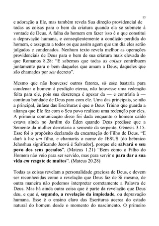 13
e adoração a Ele, mas também revela Sua direção providencial de
todas as coisas para o bem da criatura quando ela se submete à
vontade de Deus. A falha do homem em fazer isso é o que constitui
a depravação humana, e conseqüentemente a condição perdida do
homem, e assegura a todos os que assim agem que um dia eles serão
julgados e condenados. Nenhum texto revela melhor as operações
providenciais de Deus para o bem de sua criatura mais elevada do
que Romanos 8.28: “E sabemos que todas as coisas contribuem
juntamente para o bem daqueles que amam a Deus, daqueles que
são chamados por seu decreto”.

Mesmo que não houvesse outros fatores, só esse bastaria para
condenar o homem à perdição eterna, não houvesse uma redenção
feita para ele, pois sua descrença é apesar da — e contrária à —
contínua bondade de Deus para com ele. Uma das principais, se não
a principal, ênfase das Escrituras é que o Deus Triúno que guarda a
aliança que Ele fez com o Seu povo realizou uma redenção por eles.
A primeira comunicação disso foi dada enquanto o homem caído
estava ainda no Jardim do Éden quando Deus predisse que a
Semente da mulher derrotaria a semente da serpente, Gênesis 3.15.
Esse foi o propósito declarado da encarnação do Filho de Deus. “E
dará à luz um filho, e chamarás o nome de JESUS [do hebraico
Jehoshua significando Jeová é Salvador], porque ele salvará o seu
povo dos seus pecados”. (Mateus 1.21) “Bem como o Filho do
Homem não veio para ser servido, mas para servir e para dar a sua
vida em resgate de muitos”. (Mateus 20.28)

Todas as coisas revelam a personalidade graciosa de Deus, e devem
ser reconhecidas como a revelação que Deus faz de Si mesmo, de
outra maneira não podemos interpretar corretamente a Palavra de
Deus. Mas há ainda outra coisa que é parte da revelação que Deus
deu, e que é, segundo, a revelação da impiedade, ou depravação
humana. Esse é o ensino claro das Escrituras acerca do estado
natural do homem desde o momento do nascimento. O primeiro
 