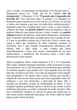 15
certo e errado. As declarações de Romanos 4.15s deixam claro a
abrangência dessa Lei: “Onde não há lei também não há
transgressão”. E Romanos 5.13s: “O pecado não é imputado não
havendo lei”. Isso está bem claro. O pecado é só imputado ou
declarado contra uma pessoa se ela violou a Lei Divina e se ela não
a violou, não importa o que mais ela tenha feito, nenhum pecado é
declarado contra ela. O padrão para o que é certo e o que é errado é
a Palavra de Deus, um padrão objetivo (fora do homem), e não as
próprias idéias de uma pessoa do que é certo e errado, um padrão
subjetivo (dentro do homem), como tantos falsamente o interpretam
hoje. O pecado é pecado quer o pecador pense que é pecado ou não.
E o que os pecadores pensam que é bom não é bom a menos que
esteja à altura das exigências de Deus conforme mostram as
Escrituras. Essa é uma verdade tremendamente libertadora, pois
elimina toda a falsa culpa, e uma verdade que honra
maravilhosamente a Deus, pois revela a necessidade de um total
conhecimento, e obediência, das Escrituras como o único fator
determinante nesse assunto.

Muitos pregadores falsos violam Romanos 4.15 e 5.13 colocando
falsa culpa, mediante pregações legalistas, sobre as pessoas às quais
eles ministram. Isto é, eles formulam leis eclesiásticas para controlar
os membros quanto o que podem crer e fazer quando essas leis não
têm base na Palavra de Deus. Esse tipo de pregação é bem popular
entre pregadores e até mesmo entre o povo comum, pois agrada à
soberba da vida em nos fazer pensar que temos guardado certas leis
religiosas, e por isso merecemos a aprovação de Deus. Mas é
baseado em princípios errados de interpretação da Bíblia. E essa
pregação legalista geralmente ignora o ensino de que somos aceitos
totalmente pela graça, ou então o interpreta de modo incorreto. Mas
isso é totalmente contrário ao sistema da graça que ensina que se
não somos aceitos totalmente pela graça, não somos então de modo
algum aceitos diante de Deus.
 