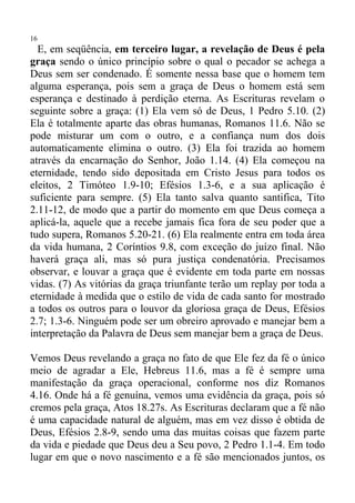 16
  E, em seqüência, em terceiro lugar, a revelação de Deus é pela
graça sendo o único princípio sobre o qual o pecador se achega a
Deus sem ser condenado. É somente nessa base que o homem tem
alguma esperança, pois sem a graça de Deus o homem está sem
esperança e destinado à perdição eterna. As Escrituras revelam o
seguinte sobre a graça: (1) Ela vem só de Deus, 1 Pedro 5.10. (2)
Ela é totalmente aparte das obras humanas, Romanos 11.6. Não se
pode misturar um com o outro, e a confiança num dos dois
automaticamente elimina o outro. (3) Ela foi trazida ao homem
através da encarnação do Senhor, João 1.14. (4) Ela começou na
eternidade, tendo sido depositada em Cristo Jesus para todos os
eleitos, 2 Timóteo 1.9-10; Efésios 1.3-6, e a sua aplicação é
suficiente para sempre. (5) Ela tanto salva quanto santifica, Tito
2.11-12, de modo que a partir do momento em que Deus começa a
aplicá-la, aquele que a recebe jamais fica fora de seu poder que a
tudo supera, Romanos 5.20-21. (6) Ela realmente entra em toda área
da vida humana, 2 Coríntios 9.8, com exceção do juízo final. Não
haverá graça ali, mas só pura justiça condenatória. Precisamos
observar, e louvar a graça que é evidente em toda parte em nossas
vidas. (7) As vitórias da graça triunfante terão um replay por toda a
eternidade à medida que o estilo de vida de cada santo for mostrado
a todos os outros para o louvor da gloriosa graça de Deus, Efésios
2.7; 1.3-6. Ninguém pode ser um obreiro aprovado e manejar bem a
interpretação da Palavra de Deus sem manejar bem a graça de Deus.

Vemos Deus revelando a graça no fato de que Ele fez da fé o único
meio de agradar a Ele, Hebreus 11.6, mas a fé é sempre uma
manifestação da graça operacional, conforme nos diz Romanos
4.16. Onde há a fé genuína, vemos uma evidência da graça, pois só
cremos pela graça, Atos 18.27s. As Escrituras declaram que a fé não
é uma capacidade natural de alguém, mas em vez disso é obtida de
Deus, Efésios 2.8-9, sendo uma das muitas coisas que fazem parte
da vida e piedade que Deus deu a Seu povo, 2 Pedro 1.1-4. Em todo
lugar em que o novo nascimento e a fé são mencionados juntos, os
 
