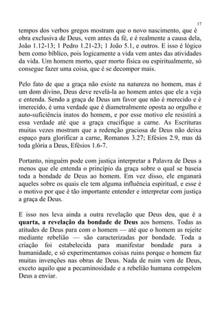 17
tempos dos verbos gregos mostram que o novo nascimento, que é
obra exclusiva de Deus, vem antes da fé, e é realmente a causa dela,
João 1.12-13; 1 Pedro 1.21-23; 1 João 5.1, e outros. E isso é lógico
bem como bíblico, pois logicamente a vida vem antes das atividades
da vida. Um homem morto, quer morto física ou espiritualmente, só
consegue fazer uma coisa, que é se decompor mais.

Pelo fato de que a graça não existe na natureza no homem, mas é
um dom divino, Deus deve revelá-la ao homem antes que ele a veja
e entenda. Sendo a graça de Deus um favor que não é merecido e é
imerecido, é uma verdade que é diametralmente oposta ao orgulho e
auto-suficiência inatos do homem, e por esse motivo ele resistirá a
essa verdade até que a graça crucifique a carne. As Escrituras
muitas vezes mostram que a redenção graciosa de Deus não deixa
espaço para glorificar a carne, Romanos 3.27; Efésios 2.9, mas dá
toda glória a Deus, Efésios 1.6-7.

Portanto, ninguém pode com justiça interpretar a Palavra de Deus a
menos que ele entenda o princípio da graça sobre o qual se baseia
toda a bondade de Deus ao homem. Em vez disso, ele enganará
aqueles sobre os quais ele tem alguma influência espiritual, e esse é
o motivo por que é tão importante entender e interpretar com justiça
a graça de Deus.

E isso nos leva ainda a outra revelação que Deus deu, que é a
quarta, a revelação da bondade de Deus aos homens. Todas as
atitudes de Deus para com o homem — até que o homem as rejeite
mediante rebelião — são caracterizadas por bondade. Toda a
criação foi estabelecida para manifestar bondade para a
humanidade, e só experimentamos coisas ruins porque o homem faz
muitas invenções nas obras de Deus. Nada de ruim vem de Deus,
exceto aquilo que a pecaminosidade e a rebelião humana compelem
Deus a enviar.
 
