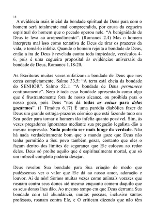 18
  A evidência mais inicial da bondade spiritual de Deus para com o
homem será totalmente mal compreendida, por causa da cegueira
espiritual do homem que o pecado operou nele. “A benignidade de
Deus te leva ao arrependimento”. (Romanos 2.4) Mas o homem
interpreta mal isso como tentativa de Deus de tirar os prazeres da
vida, e torná-lo infeliz. Quando o homem rejeita a bondade de Deus,
então a ira de Deus é revelada contra toda impiedade, versículos 4-
6, pois é uma cegueira proposital às evidências universais da
bondade de Deus, Romanos 1.18-20.

As Escrituras muitas vezes enfatizam a bondade de Deus que nos
cerca completamente, Salmo 33.5: “A terra está cheia da bondade
do SENHOR”. Salmo 52.1: “A bondade de Deus permanece
continuamente”. Nem é toda essa bondade apresentada como algo
que é frustrantemente fora de nosso alcance, ou proibida para o
nosso gozo, pois Deus “nos dá todas as coisas para delas
gozarmos”. (1 Timóteo 6.17) É uma paródia diabólica fazer de
Deus um grande estraga-prazeres cósmico que está fazendo tudo em
Seu poder para tornar o homem tão infeliz quanto possível. Sim, às
vezes pregadores ignorantes mediante sua pregação legalista dão a
mesma impressão. Nada poderia ser mais longe da verdade. Não
há nada verdadeiramente bom que o mundo goze que Deus não
tenha permitido a Seu povo também gozar, contanto que eles o
façam dentro dos limites de segurança que Ele colocou ao redor
deles. Deus só proíbe aquilo que é espiritualmente mortal, que só
um imbecil completo poderia desejar.

Deus revelou Sua bondade para Sua criação de modo que
pudéssemos ver o valor que Ele dá ao nosso amor, adoração e
louvor. Ai de nós! Somos muitas vezes como animais vorazes que
rosnam contra seus donos até mesmo enquanto comem daquilo que
os seus donos lhes dão. Ao mesmo tempo em que Deus derrama Sua
bondade com tal abundância, muitas pessoas, inclusive santos
professos, rosnam contra Ele, e O criticam dizendo que não têm
 