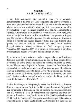 20
                          Capítulo II
                    A LEI DA SUBMISSÃO

É um fato verdadeiro que ninguém pode vir a entender
genuinamente a Palavra de Deus enquanto ele estiver apegado a
uma idéia preconcebida sobre o sentido de determinada passagem.
Muitas vezes ele é motivado nisso por interesse próprio. A idéia
preconcebida é um bloqueio mental que resiste eficazmente à
verdade. Observamos isso numerosas vezes na vida de Cristo, pois
muitos dos judeus foram até Ele ao saberem dos grandes milagres
que Ele realizava. Contudo, quando Ele não aceitou ser forçado a
entrar no molde das idéias preconcebidas que eles tinham dEle
quanto ao que o Messias deveria ser, eles foram embora
decepcionados e bravos, e foram no final os que gritaram:
“Crucifica-O! Crucifica-O!” O orgulho, o preconceito e as idéias
preconcebidas podem levar uma pessoa a fazer loucura.

Se o homem é uma criatura caída e depravada, e as Escrituras
declaram esse fato com abundância, então não se deve jamais deixar
a vontade da carne exaltar-se acima da vontade revelada de Deus.
Na medida em que o Espírito de Deus é o Autor das Escrituras, bem
como o Interpretador delas, deve-se olhar somente para Ele a fim de
se obter a interpretação certa desse Livro. “Porque qual dos homens
sabe as coisas do homem, senão o espírito do homem, que nele
está? Assim também ninguém sabe as coisas de Deus, senão o
Espírito de Deus.” (1 Coríntios 2:11)

A fim de alcançar a interpretação certa das Escrituras, o homem
deve ser submisso ao Espírito de Deus, pois há outros “espíritos”
que certamente o desviarão se não se buscar a liderança do Espírito.
Em 1 Coríntios 2:11-12 se mencionam três espíritos distintos que
podem influenciar as reações do homem. Há: (1) O espírito humano,
(2) O Espírito Santo, e (3) O espírito do inferno, que é Satanás em
seu papel como o “deus deste mundo”, 2 Coríntios 2:4. Pelo fato de
 