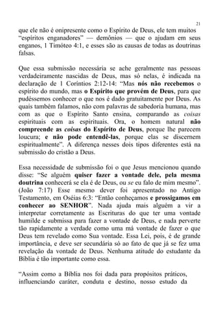 21
que ele não é onipresente como o Espírito de Deus, ele tem muitos
“espíritos enganadores” — demônios — que o ajudam em seus
enganos, 1 Timóteo 4:1, e esses são as causas de todas as doutrinas
falsas.

Que essa submissão necessária se ache geralmente nas pessoas
verdadeiramente nascidas de Deus, mas só nelas, é indicada na
declaração de 1 Coríntios 2:12-14: “Mas nós não recebemos o
espírito do mundo, mas o Espírito que provém de Deus, para que
pudéssemos conhecer o que nos é dado gratuitamente por Deus. As
quais também falamos, não com palavras de sabedoria humana, mas
com as que o Espírito Santo ensina, comparando as coisas
espirituais com as espirituais. Ora, o homem natural não
compreende as coisas do Espírito de Deus, porque lhe parecem
loucura; e não pode entendê-las, porque elas se discernem
espiritualmente”. A diferença nesses dois tipos diferentes está na
submissão do cristão a Deus.

Essa necessidade de submissão foi o que Jesus mencionou quando
disse: “Se alguém quiser fazer a vontade dele, pela mesma
doutrina conhecerá se ela é de Deus, ou se eu falo de mim mesmo”.
(João 7:17) Esse mesmo dever foi apresentado no Antigo
Testamento, em Oséias 6:3: “Então conheçamos e prossigamos em
conhecer ao SENHOR”. Nada ajuda mais alguém a vir a
interpretar corretamente as Escrituras do que ter uma vontade
humilde e submissa para fazer a vontade de Deus, e nada perverte
tão rapidamente a verdade como uma má vontade de fazer o que
Deus tem revelado como Sua vontade. Essa Lei, pois, é de grande
importância, e deve ser secundária só ao fato de que já se fez uma
revelação da vontade de Deus. Nenhuma atitude do estudante da
Bíblia é tão importante como essa.

“Assim como a Bíblia nos foi dada para propósitos práticos,
influenciando caráter, conduta e destino, nosso estudo da
 