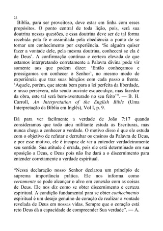 22
  Bíblia, para ser proveitoso, deve estar em linha com esses
propósitos. O ponto central de toda lição, pois, será sua
doutrina nessas questões, e essa doutrina deve ser de tal forma
recebida pela fé e assimilada pela obediência a ponto de se
tornar um conhecimento por experiência. ‘Se alguém quiser
fazer a vontade dele, pela mesma doutrina, conhecerá se ela é
de Deus’. A confirmação contínua e certeza elevada de que
estamos interpretando corretamente a Palavra divina pode vir
somente aos que podem dizer: ‘Então conheçamos e
prossigamos em conhecer o Senhor’, no mesmo modo de
experiência que traz suas bênçãos com cada passo a frente.
‘Aquele, porém, que atenta bem para a lei perfeita da liberdade,
e nisso persevera, não sendo ouvinte esquecidiço, mas fazedor
da obra, este tal será bem-aventurado no seu feito’”. — B. H.
Carroll, An Interpretation of the English Bible (Uma
Interpretação da Bíblia em Inglês), Vol I, p. 9.

Dá para ver facilmente a verdade de João 7:17 quando
consideramos que todo ateu militante estuda as Escrituras, mas
nunca chega a conhecer a verdade. O motivo disso é que ele estuda
com o objetivo de refutar e derrubar os ensinos da Palavra de Deus,
e por esse motivo, ele é incapaz de vir a entender verdadeiramente
seu sentido. Sua atitude é errada, pois ele está determinado em sua
oposição a Deus, e Deus pois não lhe dará a o discernimento para
entender corretamente a verdade espiritual.

“Nessa declaração nosso Senhor declarou um princípio de
suprema importância prática. Ele nos informa como
certamente se pode alcançar o alvo em conexão com as coisas
de Deus. Ele nos diz como se obter discernimento e certeza
espiritual. A condição fundamental para se obter conhecimento
espiritual é um desejo genuíno de coração de realizar a vontade
revelada de Deus em nossas vidas. Sempre que o coração está
reto Deus dá a capacidade de compreender Sua verdade”. — A.
 