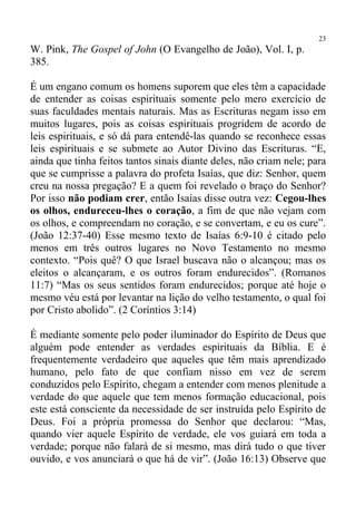 23
W. Pink, The Gospel of John (O Evangelho de João), Vol. I, p.
385.

É um engano comum os homens suporem que eles têm a capacidade
de entender as coisas espirituais somente pelo mero exercício de
suas faculdades mentais naturais. Mas as Escrituras negam isso em
muitos lugares, pois as coisas espirituais progridem de acordo de
leis espirituais, e só dá para entendê-las quando se reconhece essas
leis espirituais e se submete ao Autor Divino das Escrituras. “E,
ainda que tinha feitos tantos sinais diante deles, não criam nele; para
que se cumprisse a palavra do profeta Isaías, que diz: Senhor, quem
creu na nossa pregação? E a quem foi revelado o braço do Senhor?
Por isso não podiam crer, então Isaías disse outra vez: Cegou-lhes
os olhos, endureceu-lhes o coração, a fim de que não vejam com
os olhos, e compreendam no coração, e se convertam, e eu os cure”.
(João 12:37-40) Esse mesmo texto de Isaías 6:9-10 é citado pelo
menos em três outros lugares no Novo Testamento no mesmo
contexto. “Pois quê? O que Israel buscava não o alcançou; mas os
eleitos o alcançaram, e os outros foram endurecidos”. (Romanos
11:7) “Mas os seus sentidos foram endurecidos; porque até hoje o
mesmo véu está por levantar na lição do velho testamento, o qual foi
por Cristo abolido”. (2 Coríntios 3:14)

É mediante somente pelo poder iluminador do Espírito de Deus que
alguém pode entender as verdades espirituais da Bíblia. E é
frequentemente verdadeiro que aqueles que têm mais aprendizado
humano, pelo fato de que confiam nisso em vez de serem
conduzidos pelo Espírito, chegam a entender com menos plenitude a
verdade do que aquele que tem menos formação educacional, pois
este está consciente da necessidade de ser instruída pelo Espírito de
Deus. Foi a própria promessa do Senhor que declarou: “Mas,
quando vier aquele Espírito de verdade, ele vos guiará em toda a
verdade; porque não falará de si mesmo, mas dirá tudo o que tiver
ouvido, e vos anunciará o que há de vir”. (João 16:13) Observe que
 