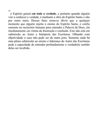 24
  o Espírito guiará em toda a verdade, e portanto quando alguém
vier a conhecer a verdade, é mediante a obra do Espírito Santo e não
por outro meio. Desses fatos torna-se óbvio que a qualquer
momento que alguém rejeita o ensino do Espírito Santo, e confia
somente no raciocínio humano para entender a Palavra de Deus, ela
imediatamente cai vítima da frustração e confusão. Este não está em
submissão ao Autor e Intérprete das Escrituras. Olhando com
objetividade o caso não pode ser de outro jeito. Somente onde há
uma plena submissão ao ensino e liderança do Autor das Escrituras
pode a capacidade de entender profundamente o verdadeiro sentido
delas ser recebida.
 