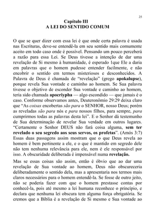 25
                        Capítulo III
                 A LEI DO SENTIDO COMUM

O que se quer dizer com essa lei é que onde certa palavra é usada
nas Escrituras, deve-se entendê-la em seu sentido mais comumente
aceito em todo caso onde é possível. Pensando um pouco perceberá
a razão para essa Lei. Se Deus tivesse a intenção de dar uma
revelação de Si mesmo à humanidade, é esperado 1que Ele a daria
em palavras que o homem pudesse entender facilmente, e não
encobrir o sentido em termos misteriosos e desconhecidos. A
Palavra de Deus é chamada de “revelação” (grego apokalupse),
porque revela Sua vontade e caminho ao homem. Se Sua palavra
tivesse o objetivo de esconder Sua vontade e caminho ao homem,
teria sido chamada apocriypha — algo escondido — que jamais é o
caso. Conforme observamos antes, Deuteronômio 29:29 deixa claro
que “As coisas encobertas são para o SENHOR, nosso Deus; porém
as reveladas são para nós e para nossos filhos, para sempre, para
cumprirmos todas as palavras desta lei”. E o Senhor dá testemunho
de Sua determinação de revelar Sua verdade em outros lugares.
“Certamente o Senhor DEUS não fará coisa alguma, sem ter
revelado o seu segredo aos seus servos, os profetas”. (Amós 3:7)
Essas duas passagens assim mostram que o que Deus revela ao
homem é bem pertinente a ele, e o que é mantido em segredo dele
não tem nenhuma relevância para ele, nem é ele responsável por
isso. A obscuridade deliberada é impensável numa revelação.
Mas se essas coisas são assim, então é óbvio que ao dar uma
revelação de Sua vontade ao homem, Deus não obscureceria
deliberadamente o sentido dela, mas a apresentaria nos termos mais
claros necessários para o homem entendê-la. Se fosse de outro jeito,
não se poderia fazer com que o homem prestasse contas por
conhecê-la, pois até mesmo a lei humana reconhece o princípio, e
declara que nenhuma lei obscura tem alguma força obrigatória. Se
cremos que a Bíblia é a revelação de Si mesmo e Sua vontade ao
 