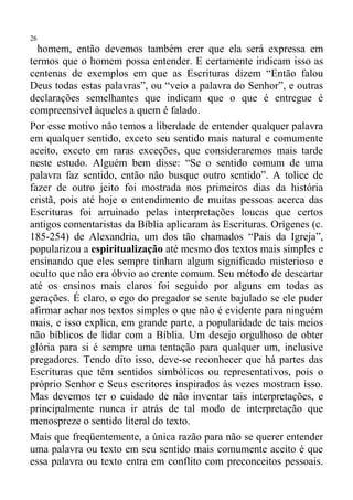 26
  homem, então devemos também crer que ela será expressa em
termos que o homem possa entender. E certamente indicam isso as
centenas de exemplos em que as Escrituras dizem “Então falou
Deus todas estas palavras”, ou “veio a palavra do Senhor”, e outras
declarações semelhantes que indicam que o que é entregue é
compreensível àqueles a quem é falado.
Por esse motivo não temos a liberdade de entender qualquer palavra
em qualquer sentido, exceto seu sentido mais natural e comumente
aceito, exceto em raras exceções, que consideraremos mais tarde
neste estudo. Alguém bem disse: “Se o sentido comum de uma
palavra faz sentido, então não busque outro sentido”. A tolice de
fazer de outro jeito foi mostrada nos primeiros dias da história
cristã, pois até hoje o entendimento de muitas pessoas acerca das
Escrituras foi arruinado pelas interpretações loucas que certos
antigos comentaristas da Bíblia aplicaram às Escrituras. Orígenes (c.
185-254) de Alexandria, um dos tão chamados “Pais da Igreja”,
popularizou a espiritualização até mesmo dos textos mais simples e
ensinando que eles sempre tinham algum significado misterioso e
oculto que não era óbvio ao crente comum. Seu método de descartar
até os ensinos mais claros foi seguido por alguns em todas as
gerações. É claro, o ego do pregador se sente bajulado se ele puder
afirmar achar nos textos simples o que não é evidente para ninguém
mais, e isso explica, em grande parte, a popularidade de tais meios
não bíblicos de lidar com a Bíblia. Um desejo orgulhoso de obter
glória para si é sempre uma tentação para qualquer um, inclusive
pregadores. Tendo dito isso, deve-se reconhecer que há partes das
Escrituras que têm sentidos simbólicos ou representativos, pois o
próprio Senhor e Seus escritores inspirados às vezes mostram isso.
Mas devemos ter o cuidado de não inventar tais interpretações, e
principalmente nunca ir atrás de tal modo de interpretação que
menospreze o sentido literal do texto.
Mais que freqüentemente, a única razão para não se querer entender
uma palavra ou texto em seu sentido mais comumente aceito é que
essa palavra ou texto entra em conflito com preconceitos pessoais.
 