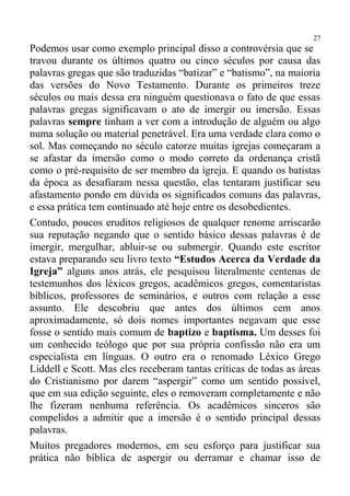 27
Podemos usar como exemplo principal disso a controvérsia que se
travou durante os últimos quatro ou cinco séculos por causa das
palavras gregas que são traduzidas “batizar” e “batismo”, na maioria
das versões do Novo Testamento. Durante os primeiros treze
séculos ou mais dessa era ninguém questionava o fato de que essas
palavras gregas significavam o ato de imergir ou imersão. Essas
palavras sempre tinham a ver com a introdução de alguém ou algo
numa solução ou material penetrável. Era uma verdade clara como o
sol. Mas começando no século catorze muitas igrejas começaram a
se afastar da imersão como o modo correto da ordenança cristã
como o pré-requisito de ser membro da igreja. E quando os batistas
da época as desafiaram nessa questão, elas tentaram justificar seu
afastamento pondo em dúvida os significados comuns das palavras,
e essa prática tem continuado até hoje entre os desobedientes.
Contudo, poucos eruditos religiosos de qualquer renome arriscarão
sua reputação negando que o sentido básico dessas palavras é de
imergir, mergulhar, abluir-se ou submergir. Quando este escritor
estava preparando seu livro texto “Estudos Acerca da Verdade da
Igreja” alguns anos atrás, ele pesquisou literalmente centenas de
testemunhos dos léxicos gregos, acadêmicos gregos, comentaristas
bíblicos, professores de seminários, e outros com relação a esse
assunto. Ele descobriu que antes dos últimos cem anos
aproximadamente, só dois nomes importantes negavam que esse
fosse o sentido mais comum de baptizo e baptisma. Um desses foi
um conhecido teólogo que por sua própria confissão não era um
especialista em línguas. O outro era o renomado Léxico Grego
Liddell e Scott. Mas eles receberam tantas críticas de todas as áreas
do Cristianismo por darem “aspergir” como um sentido possível,
que em sua edição seguinte, eles o removeram completamente e não
lhe fizeram nenhuma referência. Os acadêmicos sinceros são
compelidos a admitir que a imersão é o sentido principal dessas
palavras.
Muitos pregadores modernos, em seu esforço para justificar sua
prática não bíblica de aspergir ou derramar e chamar isso de
 