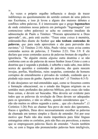 30
  Às vezes o próprio orgulho influencia o desejo de trazer
indiferença ou questionamento do sentido comum de uma palavra
nas Escrituras, e isso já levou a alguns dos maiores debates e
conflitos sobre palavras. E é interessante que o grego logomacheo
de onde extraímos nossa palavra em português “logomaquia” (ser
contencioso sobre palavras) se acha no contexto imediato da
admoestação de Paulo a Timóteo: “Procura apresentar-te a Deus
aprovado”, etc., pois está escrito: “Traze estas coisas à memória,
ordenando-lhes diante do Senhor que não tenham contendas de
palavras, que para nada aproveitam e são para perversão dos
ouvintes.” (2 Timóteo 2:14) Aliás, Paulo várias vezes avisa contra
contendas acerca de palavras, 2 Timóteo 2:23; Tito 3:9. E ele
declara que essas contendas acerca de palavras brotam do orgulho e
ignorância. “Se alguém ensina alguma outra doutrina e se não
conforma com as sãs palavras de nosso Senhor Jesus Cristo e com a
doutrina que é segundo a piedade, é soberbo e nada sabe, mas delira
acerca de questões e contendas de palavras, das quais nascem
invejas, porfias, blasfêmias, ruins suspeitas, contendas de homens
corruptos de entendimento e privados da verdade, cuidando que a
piedade seja causa de ganho. Aparta-te dos tais”. (1 Timóteo 6:3-5)
E não desejamos ser mal-entendidos aqui, como se fossemos contra
a formação educacional, ou o estudo das línguas originais ou os
sentidos mais profundos das palavras bíblicas, pois essas são todas
boas coisas, e devem ser buscadas. Mas deveria ser evidente para
todos que as palavras da revelação de Deus devem ser adequadas
para os ignorantes, e não os sábios, quando consideramos que “…
não são muitos os sábios segundo a carne… que são chamados”. (1
Coríntios 1:26) Pois ao chamar Seu povo do meio dos ignorantes,
fracos e ignóbeis, Deus deve necessariamente escolher as palavras
da chamada em termos simples e fáceis de entender. Foi por esse
motivo que Paulo não deu muita importância para falar línguas
estrangeiras entre os coríntios, pois não lhes era proveitoso, a menos
que se empregassem palavras fáceis de entender. “Assim também
vós, se com a língua não pronunciardes palavras bem inteligíveis,
 