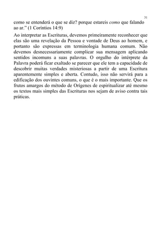 31
como se entenderá o que se diz? porque estareis como que falando
ao ar.” (1 Coríntios 14:9)
Ao interpretar as Escrituras, devemos primeiramente reconhecer que
elas são uma revelação da Pessoa e vontade de Deus ao homem, e
portanto são expressas em terminologia humana comum. Não
devemos desnecessariamente complicar sua mensagem aplicando
sentidos incomuns a suas palavras. O orgulho do intérprete da
Palavra poderá ficar exaltado se parecer que ele tem a capacidade de
descobrir muitas verdades misteriosas a partir de uma Escritura
aparentemente simples e aberta. Contudo, isso não servirá para a
edificação dos ouvintes comuns, o que é o mais importante. Que os
frutos amargos do método de Orígenes de espiritualizar até mesmo
os textos mais simples das Escrituras nos sejam de aviso contra tais
práticas.
 