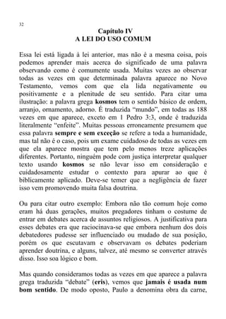 32
                           Capítulo IV
                    A LEI DO USO COMUM

Essa lei está ligada à lei anterior, mas não é a mesma coisa, pois
podemos aprender mais acerca do significado de uma palavra
observando como é comumente usada. Muitas vezes ao observar
todas as vezes em que determinada palavra aparece no Novo
Testamento, vemos com que ela lida negativamente ou
positivamente e a plenitude de seu sentido. Para citar uma
ilustração: a palavra grega kosmos tem o sentido básico de ordem,
arranjo, ornamento, adorno. É traduzida “mundo”, em todas as 188
vezes em que aparece, exceto em 1 Pedro 3:3, onde é traduzida
literalmente “enfeite”. Muitas pessoas erroneamente presumem que
essa palavra sempre e sem exceção se refere a toda a humanidade,
mas tal não é o caso, pois um exame cuidadoso de todas as vezes em
que ela aparece mostra que tem pelo menos treze aplicações
diferentes. Portanto, ninguém pode com justiça interpretar qualquer
texto usando kosmos se não levar isso em consideração e
cuidadosamente estudar o contexto para apurar ao que é
biblicamente aplicado. Deve-se temer que a negligência de fazer
isso vem promovendo muita falsa doutrina.

Ou para citar outro exemplo: Embora não tão comum hoje como
eram há duas gerações, muitos pregadores tinham o costume de
entrar em debates acerca de assuntos religiosos. A justificativa para
esses debates era que raciocinava-se que embora nenhum dos dois
debatedores pudesse ser influenciado ou mudado de sua posição,
porém os que escutavam e observavam os debates poderiam
aprender doutrina, e alguns, talvez, até mesmo se converter através
disso. Isso soa lógico e bom.

Mas quando consideramos todas as vezes em que aparece a palavra
grega traduzida “debate” (eris), vemos que jamais é usada num
bom sentido. De modo oposto, Paulo a denomina obra da carne,
 