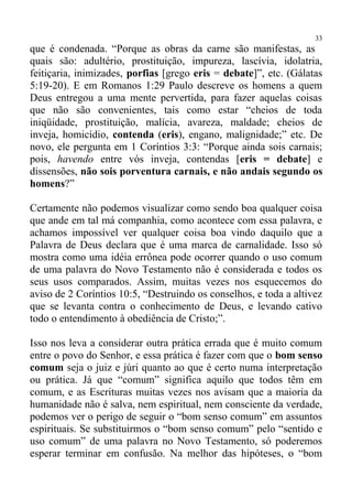 33
que é condenada. “Porque as obras da carne são manifestas, as
quais são: adultério, prostituição, impureza, lascívia, idolatria,
feitiçaria, inimizades, porfias [grego eris = debate]”, etc. (Gálatas
5:19-20). E em Romanos 1:29 Paulo descreve os homens a quem
Deus entregou a uma mente pervertida, para fazer aquelas coisas
que não são convenientes, tais como estar “cheios de toda
iniqüidade, prostituição, malícia, avareza, maldade; cheios de
inveja, homicídio, contenda (eris), engano, malignidade;” etc. De
novo, ele pergunta em 1 Coríntios 3:3: “Porque ainda sois carnais;
pois, havendo entre vós inveja, contendas [eris = debate] e
dissensões, não sois porventura carnais, e não andais segundo os
homens?”

Certamente não podemos visualizar como sendo boa qualquer coisa
que ande em tal má companhia, como acontece com essa palavra, e
achamos impossível ver qualquer coisa boa vindo daquilo que a
Palavra de Deus declara que é uma marca de carnalidade. Isso só
mostra como uma idéia errônea pode ocorrer quando o uso comum
de uma palavra do Novo Testamento não é considerada e todos os
seus usos comparados. Assim, muitas vezes nos esquecemos do
aviso de 2 Coríntios 10:5, “Destruindo os conselhos, e toda a altivez
que se levanta contra o conhecimento de Deus, e levando cativo
todo o entendimento à obediência de Cristo;”.

Isso nos leva a considerar outra prática errada que é muito comum
entre o povo do Senhor, e essa prática é fazer com que o bom senso
comum seja o juiz e júri quanto ao que é certo numa interpretação
ou prática. Já que “comum” significa aquilo que todos têm em
comum, e as Escrituras muitas vezes nos avisam que a maioria da
humanidade não é salva, nem espiritual, nem consciente da verdade,
podemos ver o perigo de seguir o “bom senso comum” em assuntos
espirituais. Se substituirmos o “bom senso comum” pelo “sentido e
uso comum” de uma palavra no Novo Testamento, só poderemos
esperar terminar em confusão. Na melhor das hipóteses, o “bom
 