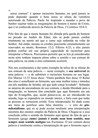 34
 senso comum” é apenas raciocínio humano, no qual jamais se
pode depender quando o bom senso se afasta do veredicto
autorizado da Palavra. Paulo foi inspirado a mandar o povo do
Senhor sujeitar todas as imaginações do homem à mente de Cristo,
que é só conhecida através da Palavra de Deus, 2 Coríntios 10:4-5.

Pelo fato de que a mente humana foi afetada pela queda do homem
no pecado no Jardim do Éden, não se pode jamais confiar
totalmente na mente até que a carne seja redimida na volta do
Senhor. Até então, mesmo os cristãos precisarão constantemente ser
renovados na mente, Romanos 12:2; Efésios 4:23, e eles jamais
podem confiar em sua própria capacidade de raciocinar para
interpretar a Palavra. Precisamos permitir que as leis já consideradas
nesta série tenham impacto pleno sobre o sentido e uso comum de
uma palavra, ou então o erro certamente ocorrerá.

Nós nos aventuramos a dar outro exemplo da tolice de se afastar do
uso comum de uma palavra — neste exemplo, o uso universal de
uma palavra — e de substituir o raciocínio humano no seu lugar.
Em Mateus 13:33 Jesus disse: “Outra parábola lhes disse: O Reino
dos céus é semelhante ao fermento, que uma mulher toma e introduz
em três medidas de farinha, até que tudo esteja levedado”. Soltando
as amarras do ancoradouro do uso comum, e dando liberdade para a
imaginação, os homens têm concluído que aqui fermento era um
tipo do Evangelho, que, assim pensava-se, ao ser introduzido no
mundo, logo se expandiria no mundo inteiro, e faria com que todas
as pessoas se tornassem cristãs. Essa interpretação foi dada como
um meio de justificar uma falsa doutrina — o erro do pós-
milenialismo, que só se pode aceitar mediante uma interpretação
incorreta dos ensinos simples da Palavra de Deus. Chegou-se a essa
conclusão sobre o sentido do fermento aqui apesar do fato de que o
fermento (grego zume) jamais é usado num bom sentido, mas
sempre num sentido maligno nas Escrituras. O uso comum dessa
palavra é totalmente contra a interpretação de que o fermento aqui é
 