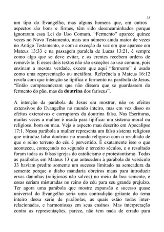 35
um tipo do Evangelho, mas alguns homens que, em outros
aspectos são bons e firmes, têm sido desencaminhados porque
ignoraram essa Lei do Uso Comum. “Fermento” aparece quinze
vezes no Novo Testamento, mais um número ainda maior de vezes
no Antigo Testamento, e com a exceção da vez em que aparece em
Mateus 13:33 e na passagem paralela de Lucas 13:21, é sempre
como algo que se deve evitar, e os crentes recebem ordens de
removê-lo. E esses dois textos não são exceções ao uso comum, pois
ensinam a mesma verdade, exceto que aqui “fermento” é usado
como uma representação ou metáfora. Referência a Mateus 16:12
revela com que intenção se tipifica o fermento na parábola de Jesus.
“Então compreenderam que não dissera que se guardassem do
fermento do pão, mas da doutrina dos fariseus”.

A intenção da parábola de Jesus era mostrar, não os efeitos
extensivos do Evangelho no mundo inteiro, mas em vez disso os
efeitos extensivos e corruptores da doutrina falsa. Nas Escrituras,
muitas vezes a mulher é usada para tipificar um sistema moral ou
religioso, bom ou mau. Veja o aspecto mau descrito em Apocalipse
17:1. Nessa parábola a mulher representa um falso sistema religioso
que introduz falsa doutrina no mundo religioso com o resultado de
que o reino terreno do céu é pervertido. É exatamente isso o que
aconteceu, começando no segundo e terceiro séculos, e o resultado
foram todas as falsas igrejas do catolicismo e protestantismo. Todas
as parábolas em Mateus 13 que antecedem à parábola do versículo
33 haviam predito somente um sucesso limitado na semeadura da
semente porque o diabo mandaria obreiros maus para introduzir
ervas daninhas (religiosos não salvos) no meio da boa semente, e
essas seriam misturadas no reino do céu para seu grande prejuízo.
Ter agora uma parábola que mostre expansão e sucesso quase
universal do Evangelho seria uma contradição gritante do tema
inteiro dessa série de parábolas, as quais estão todas inter-
relacionadas, e harmoniosas em seus ensinos. Mas interpretação
contra as representações, parece, não tem nada de errado para
 