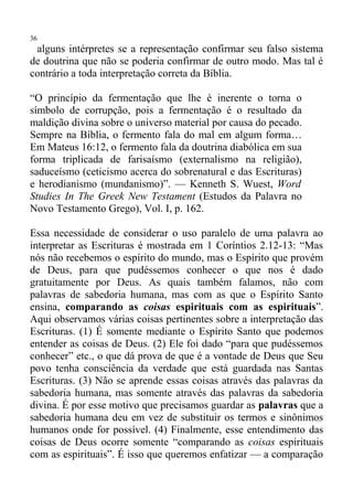 36
 alguns intérpretes se a representação confirmar seu falso sistema
de doutrina que não se poderia confirmar de outro modo. Mas tal é
contrário a toda interpretação correta da Bíblia.

“O princípio da fermentação que lhe é inerente o torna o
símbolo de corrupção, pois a fermentação é o resultado da
maldição divina sobre o universo material por causa do pecado.
Sempre na Bíblia, o fermento fala do mal em algum forma…
Em Mateus 16:12, o fermento fala da doutrina diabólica em sua
forma triplicada de farisaísmo (externalismo na religião),
saduceísmo (ceticismo acerca do sobrenatural e das Escrituras)
e herodianismo (mundanismo)”. — Kenneth S. Wuest, Word
Studies In The Greek New Testament (Estudos da Palavra no
Novo Testamento Grego), Vol. I, p. 162.

Essa necessidade de considerar o uso paralelo de uma palavra ao
interpretar as Escrituras é mostrada em 1 Coríntios 2.12-13: “Mas
nós não recebemos o espírito do mundo, mas o Espírito que provém
de Deus, para que pudéssemos conhecer o que nos é dado
gratuitamente por Deus. As quais também falamos, não com
palavras de sabedoria humana, mas com as que o Espírito Santo
ensina, comparando as coisas espirituais com as espirituais”.
Aqui observamos várias coisas pertinentes sobre a interpretação das
Escrituras. (1) É somente mediante o Espírito Santo que podemos
entender as coisas de Deus. (2) Ele foi dado “para que pudéssemos
conhecer” etc., o que dá prova de que é a vontade de Deus que Seu
povo tenha consciência da verdade que está guardada nas Santas
Escrituras. (3) Não se aprende essas coisas através das palavras da
sabedoria humana, mas somente através das palavras da sabedoria
divina. É por esse motivo que precisamos guardar as palavras que a
sabedoria humana deu em vez de substituir os termos e sinônimos
humanos onde for possível. (4) Finalmente, esse entendimento das
coisas de Deus ocorre somente “comparando as coisas espirituais
com as espirituais”. É isso que queremos enfatizar — a comparação
 