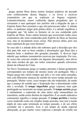 40
  grego, porém Deus dotou muitos homens piedosos do passado
com conhecimento dessas línguas, e os levou a escrever
comentários em que se explicam as línguas originais.
Lamentavelmente, temos conhecido alguns pregadores que se
recusaram a usar quaisquer tais auxílios sob a alegação de que o
Espírito Santo lhes ensinaria o que eles precisavam saber. A atitude
deles, se podemos julgar pela prática deles, é a atitude orgulhosa e
arrogante que “de todos os homens só eu sou conduzido pelo
Espírito de Deus. Esses outros homens que escreveram todos esses
comentários não eram conduzidos pelo Espírito de Deus ao fazerem
isso, mas só inventaram essas coisas. Não preciso delas, pois sou
mais espiritual do que esses homens”.
Se essa não é a atitude deles não sabemos qual a desculpa que eles
têm para não usar os bons estudos e dissertações que Deus deu a
homens bons e piedosos das gerações passadas. E deve-se logo
admitir que nenhum comentarista escreveu por inspiração. Por isso,
às vezes eles estavam errados em algumas dissertações, mas talvez
não mais errados do que nós todos estaremos quando estivermos
diante do tribunal de Cristo.
No Novo Testamento grego os tempos presente e futuro geralmente
correspondem aos tempos do mesmo nome em português. Mas a
língua grega tem vários tempos que têm a ver com ações passadas,
mas com diferentes nuanças de sentido do nosso tempo passado em
português. Muitas vezes, esses tempos não são traduzidos, de modo
que a nuança de sentido que a Inspiração deu a determinado verbo
não é revelada. O tempo imperfeito grego expressa uma ação
prolongada ou recorrente no tempo passado. O tempo aorista grego
é estritamente a expressão de uma única ação momentânea ou
transitória, sendo assim distinta do imperfeito. E no modo indicativo
comumente significa o tempo passado. O tempo perfeito é muitas
vezes traduzido como um simples tempo presente, mas tem a noção
dupla de uma ação terminada no tempo passado, e de seu efeito
existindo até o presente. Esse é um tempo de modo especial
abençoado, já que muitas vezes expressa a posição do cristão em
 