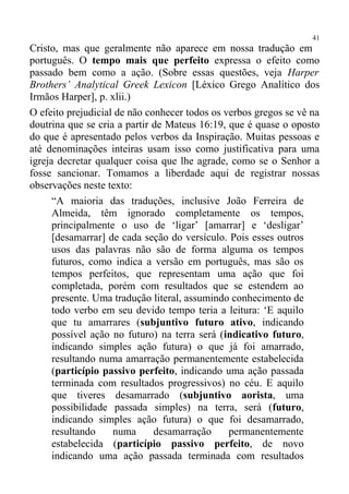 41
Cristo, mas que geralmente não aparece em nossa tradução em
português. O tempo mais que perfeito expressa o efeito como
passado bem como a ação. (Sobre essas questões, veja Harper
Brothers’ Analytical Greek Lexicon [Léxico Grego Analítico dos
Irmãos Harper], p. xlii.)
O efeito prejudicial de não conhecer todos os verbos gregos se vê na
doutrina que se cria a partir de Mateus 16:19, que é quase o oposto
do que é apresentado pelos verbos da Inspiração. Muitas pessoas e
até denominações inteiras usam isso como justificativa para uma
igreja decretar qualquer coisa que lhe agrade, como se o Senhor a
fosse sancionar. Tomamos a liberdade aqui de registrar nossas
observações neste texto:
      “A maioria das traduções, inclusive João Ferreira de
      Almeida, têm ignorado completamente os tempos,
      principalmente o uso de ‘ligar’ [amarrar] e ‘desligar’
      [desamarrar] de cada seção do versículo. Pois esses outros
      usos das palavras não são de forma alguma os tempos
      futuros, como indica a versão em português, mas são os
      tempos perfeitos, que representam uma ação que foi
      completada, porém com resultados que se estendem ao
      presente. Uma tradução literal, assumindo conhecimento de
      todo verbo em seu devido tempo teria a leitura: ‘E aquilo
      que tu amarrares (subjuntivo futuro ativo, indicando
      possível ação no futuro) na terra será (indicativo futuro,
      indicando simples ação futura) o que já foi amarrado,
      resultando numa amarração permanentemente estabelecida
      (particípio passivo perfeito, indicando uma ação passada
      terminada com resultados progressivos) no céu. E aquilo
      que tiveres desamarrado (subjuntivo aorista, uma
      possibilidade passada simples) na terra, será (futuro,
      indicando simples ação futura) o que foi desamarrado,
      resultando    numa      desamarração     permanentemente
      estabelecida (particípio passivo perfeito, de novo
      indicando uma ação passada terminada com resultados
 