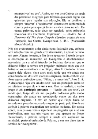 42
     progressivos) no céu’. Assim, em vez de a Cabeça da igreja
     dar permissão às igrejas para fazerem quaisquer regras que
     quiserem para regular sua adoração, Ele as confinou a
     sempre ‘amarrar’ e ‘desamarrar’ somente em conformidade
     com os princípios que já foram estabelecidos no céu. Em
     outras palavras, tudo deve ser regulado pelos princípios
     revelados nas Escrituras Inspiradas”. — Studies On A
     Harmony Of The Four Gospels (Estudos acerca de uma
     Harmonia dos Quatro Evangelhos), p. 481. (Manuscrito
     não publicado.)
Nós nos aventuramos a dar ainda outra ilustração que, embora
sem relação com um grande erro doutrinário, é apesar de tudo
um erro. Alguns homens, a fim de se apegarem à teoria de que
a ordenação ao ministério do Evangelho é absolutamente
necessária para a administração do batismo, declaram que o
diácono Filipe se tornou um pregador ordenado antes que ele
batizasse os samaritanos e o etíope, Atos 8. Contudo, lemos
acerca dele alguns vinte anos mais tarde que ele ainda era
considerado um dos sete diáconos originais, muito embora ele
fosse agora conhecido como “Filipe, o evangelista”, Atos 21:8.
A declaração “que era um dos sete” soa em português como se
se referisse ao que ele era uma vez. Mas na verdade, o verbo
grego é um particípio presente — “sendo um dos sete”, de
modo que, longe de ser um pregador ordenado pelo modo
costumeiro, ele ainda era reconhecido como um dos sete
diáconos originais. O erro de pensar que Filipe havia se
tornado um pregador ordenado surgiu em parte pelo fato de se
atribuir à palavra evangelista um sentido moderno. Em nossa
época, essa palavra veio a significar um pregador que é só um
reavivalista, mas nas três vezes em que aparece no Novo
Testamento, a palavra sempre é usada em contraste ao
ministério pastoral ordenado da Palavra, e em vez disso tem o
sentido de “evangelizar”.
 