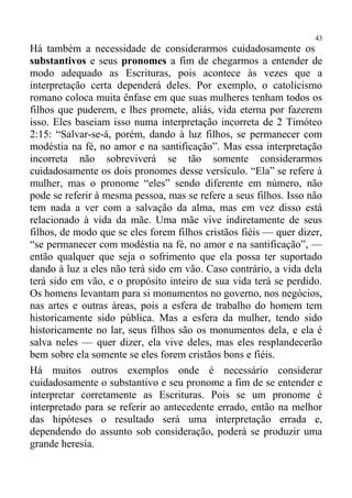 43
Há também a necessidade de considerarmos cuidadosamente os
substantivos e seus pronomes a fim de chegarmos a entender de
modo adequado as Escrituras, pois acontece às vezes que a
interpretação certa dependerá deles. Por exemplo, o catolicismo
romano coloca muita ênfase em que suas mulheres tenham todos os
filhos que puderem, e lhes promete, aliás, vida eterna por fazerem
isso. Eles baseiam isso numa interpretação incorreta de 2 Timóteo
2:15: “Salvar-se-á, porém, dando à luz filhos, se permanecer com
modéstia na fé, no amor e na santificação”. Mas essa interpretação
incorreta não sobreviverá se tão somente considerarmos
cuidadosamente os dois pronomes desse versículo. “Ela” se refere à
mulher, mas o pronome “eles” sendo diferente em número, não
pode se referir à mesma pessoa, mas se refere a seus filhos. Isso não
tem nada a ver com a salvação da alma, mas em vez disso está
relacionado à vida da mãe. Uma mãe vive indiretamente de seus
filhos, de modo que se eles forem filhos cristãos fiéis — quer dizer,
“se permanecer com modéstia na fé, no amor e na santificação”, —
então qualquer que seja o sofrimento que ela possa ter suportado
dando à luz a eles não terá sido em vão. Caso contrário, a vida dela
terá sido em vão, e o propósito inteiro de sua vida terá se perdido.
Os homens levantam para si monumentos no governo, nos negócios,
nas artes e outras áreas, pois a esfera de trabalho do homem tem
historicamente sido pública. Mas a esfera da mulher, tendo sido
historicamente no lar, seus filhos são os monumentos dela, e ela é
salva neles — quer dizer, ela vive deles, mas eles resplandecerão
bem sobre ela somente se eles forem cristãos bons e fiéis.
Há muitos outros exemplos onde é necessário considerar
cuidadosamente o substantivo e seu pronome a fim de se entender e
interpretar corretamente as Escrituras. Pois se um pronome é
interpretado para se referir ao antecedente errado, então na melhor
das hipóteses o resultado será uma interpretação errada e,
dependendo do assunto sob consideração, poderá se produzir uma
grande heresia.
 