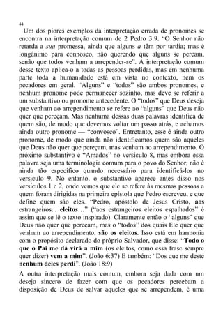 44
  Um dos piores exemplos da interpretação errada de pronomes se
encontra na interpretação comum de 2 Pedro 3:9. “O Senhor não
retarda a sua promessa, ainda que alguns a têm por tardia; mas é
longânimo para connosco, não querendo que alguns se percam,
senão que todos venham a arrepender-se”. A interpretação comum
desse texto aplica-o a todas as pessoas perdidas, mas em nenhuma
parte toda a humanidade está em vista no contexto, nem os
pecadores em geral. “Alguns” e “todos” são ambos pronomes, e
nenhum pronome pode permanecer sozinho, mas deve se referir a
um substantivo ou pronome antecedente. O “todos” que Deus deseja
que venham ao arrependimento se refere ao “alguns” que Deus não
quer que pereçam. Mas nenhuma dessas duas palavras identifica de
quem são, de modo que devemos voltar um passo atrás, e achamos
ainda outro pronome — “convosco”. Entretanto, esse é ainda outro
pronome, de modo que ainda não identificamos quem são aqueles
que Deus não quer que pereçam, mas venham ao arrependimento. O
próximo substantivo é “Amados” no versículo 8, mas embora essa
palavra seja uma terminologia comum para o povo do Senhor, não é
ainda tão específico quando necessário para identificá-los no
versículo 9. No entanto, o substantivo aparece antes disso nos
versículos 1 e 2, onde vemos que ele se refere às mesmas pessoas a
quem foram dirigidas na primeira epístola que Pedro escreveu, e que
define quem são eles. “Pedro, apóstolo de Jesus Cristo, aos
estrangeiros... eleitos…” (“aos estrangeiros eleitos espalhados” é
assim que se lê o texto inspirado). Claramente então o “alguns” que
Deus não quer que pereçam, mas o “todos” dos quais Ele quer que
venham ao arrependimento, são os eleitos. Isso está em harmonia
com o propósito declarado do próprio Salvador, que disse: “Todo o
que o Pai me dá virá a mim (os eleitos, como essa frase sempre
quer dizer) vem a mim”. (João 6:37) E também: “Dos que me deste
nenhum deles perdi”. (João 18:9)
A outra interpretação mais comum, embora seja dada com um
desejo sincero de fazer com que os pecadores percebam a
disposição de Deus de salvar aqueles que se arrependem, é uma
 