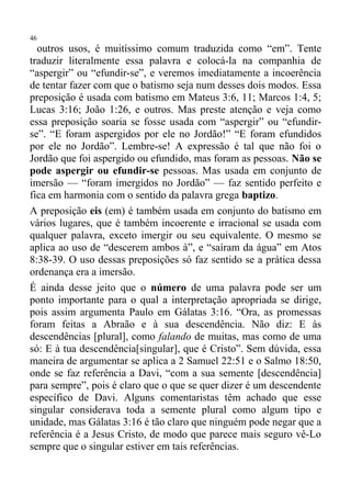 46
  outros usos, é muitíssimo comum traduzida como “em”. Tente
traduzir literalmente essa palavra e colocá-la na companhia de
“aspergir” ou “efundir-se”, e veremos imediatamente a incoerência
de tentar fazer com que o batismo seja num desses dois modos. Essa
preposição é usada com batismo em Mateus 3:6, 11; Marcos 1:4, 5;
Lucas 3:16; João 1:26, e outros. Mas preste atenção e veja como
essa preposição soaria se fosse usada com “aspergir” ou “efundir-
se”. “E foram aspergidos por ele no Jordão!” “E foram efundidos
por ele no Jordão”. Lembre-se! A expressão é tal que não foi o
Jordão que foi aspergido ou efundido, mas foram as pessoas. Não se
pode aspergir ou efundir-se pessoas. Mas usada em conjunto de
imersão — “foram imergidos no Jordão” — faz sentido perfeito e
fica em harmonia com o sentido da palavra grega baptizo.
A preposição eis (em) é também usada em conjunto do batismo em
vários lugares, que é também incoerente e irracional se usada com
qualquer palavra, exceto imergir ou seu equivalente. O mesmo se
aplica ao uso de “descerem ambos à”, e “saíram da água” em Atos
8:38-39. O uso dessas preposições só faz sentido se a prática dessa
ordenança era a imersão.
É ainda desse jeito que o número de uma palavra pode ser um
ponto importante para o qual a interpretação apropriada se dirige,
pois assim argumenta Paulo em Gálatas 3:16. “Ora, as promessas
foram feitas a Abraão e à sua descendência. Não diz: E às
descendências [plural], como falando de muitas, mas como de uma
só: E à tua descendência[singular], que é Cristo”. Sem dúvida, essa
maneira de argumentar se aplica a 2 Samuel 22:51 e o Salmo 18:50,
onde se faz referência a Davi, “com a sua semente [descendência]
para sempre”, pois é claro que o que se quer dizer é um descendente
específico de Davi. Alguns comentaristas têm achado que esse
singular considerava toda a semente plural como algum tipo e
unidade, mas Gálatas 3:16 é tão claro que ninguém pode negar que a
referência é a Jesus Cristo, de modo que parece mais seguro vê-Lo
sempre que o singular estiver em tais referências.
 