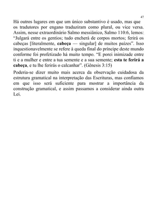 47
Há outros lugares em que um único substantivo é usado, mas que
os tradutores por engano traduziram como plural, ou vice versa.
Assim, nesse extraordinário Salmo messiânico, Salmo 110:6, lemos:
“Julgará entre os gentios; tudo encherá de corpos mortos; ferirá os
cabeças [literalmente, cabeça — singular] de muitos paízes”. Isso
inquestionavelmente se refere à queda final do príncipe deste mundo
conforme foi profetizado há muito tempo. “E porei inimizade entre
ti e a mulher e entre a tua semente e a sua semente; esta te ferirá a
cabeça, e tu lhe ferirás o calcanhar”. (Gênesis 3:15)
Poderia-se dizer muito mais acerca da observação cuidadosa da
estrutura gramatical na interpretação das Escrituras, mas confiamos
em que isso será suficiente para mostrar a importância da
construção gramatical, e assim passamos a considerar ainda outra
Lei.
 