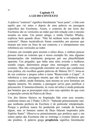 48
                         Capítulo VI
                  A LEI DO CONTEXTO

A palavra “contexto” significa literalmente “tecer junto”, e lida com
aquilo que vai antes e depois de uma palavra ou passagem
específica das Escrituras. Assim, o contexto de um texto das
Escrituras são os versículos ao redor que têm relação com o mesmo
assunto ou tema. Um pastor amigo, o irmão Charles Whaley,
explicou bem quando disse: “Não há nenhum texto separado do
contexto”. Danos incalculáveis foram cometidos por pessoas que
tiraram um texto ou frase de seu contexto, e o interpretaram sem
referência aos versículos ao redor.
Citamos um exemplo para mostrar a tolice disso, e embora poucas
pessoas iriam ao extremo que o nosso exemplo foi, mas algumas
interpretações são totalmente perigosas por sua plausibilidade
aparente. Um pregador, que tinha uma séria aversão a mulheres
usando coque, determinou pregar uma mensagem contra esse
costume. Mas não conseguindo encontrar um texto que condenasse
essa prática, ele escolheu quatro palavras de Mateus 24:17, tirou-as
de seu contexto e pregou sobre o tema “Removendo o Coque”. A
referência a essa passagem mostra que não há a referência mais
remota a cabelo, moda feminina, nem mesmo ao sexo feminino em
alguma maneira. No entanto, a passagem serviu para justificar o
preconceito. E lamentavelmente, às vezes tal tolice é ainda praticada
por homens que se preocupam mais com suas opiniões do que com
a exposição correta da Palavra de Deus.
Um dos fatores básicos na Inspiração lida com esse assunto,
conforme lemos em 2 Pedro 1:20-21: “Sabendo primeiramente isto:
que nenhuma profecia da Escritura é de particular interpretação.
Porque a profecia nunca foi produzida por vontade de homem
algum, mas os homens santos de Deus falaram inspirados pelo
Espírito Santo”. Observe-se primeiramente que profecia aqui e em
outras partes das Escrituras não se restringe a eventos futuros que
são preditos. A palavra grega propheteia significa literalmente
 
