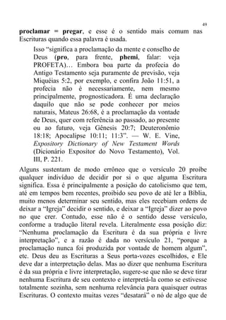 49
proclamar = pregar, e esse é o sentido mais comum nas
Escrituras quando essa palavra é usada.
     Isso “significa a proclamação da mente e conselho de
     Deus (pro, para frente, phemi, falar: veja
     PROFETA)… Embora boa parte da profecia do
     Antigo Testamento seja puramente de previsão, veja
     Miquéias 5:2, por exemplo, e confira João 11:51, a
     profecia não é necessariamente, nem mesmo
     principalmente, prognosticadora. É uma declaração
     daquilo que não se pode conhecer por meios
     naturais, Mateus 26:68, é a proclamação da vontade
     de Deus, quer com referência ao passado, ao presente
     ou ao futuro, veja Gênesis 20:7; Deuteronômio
     18:18; Apocalipse 10:11; 11:3”. — W. E. Vine,
     Expository Dictionary of New Testament Words
     (Dicionário Expositor do Novo Testamento), Vol.
     III, P. 221.
Alguns sustentam de modo errôneo que o versículo 20 proíbe
qualquer indivíduo de decidir por si o que alguma Escritura
significa. Essa é principalmente a posição do catolicismo que tem,
até em tempos bem recentes, proibido seu povo de até ler a Bíblia,
muito menos determinar seu sentido, mas eles recebiam ordens de
deixar a “Igreja” decidir o sentido, e deixar a “Igreja” dizer ao povo
no que crer. Contudo, esse não é o sentido desse versículo,
conforme a tradução literal revela. Literalmente essa posição diz:
“Nenhuma proclamação da Escritura é da sua própria e livre
interpretação”, e a razão é dada no versículo 21, “porque a
proclamação nunca foi produzida por vontade de homem algum”,
etc. Deus deu as Escrituras a Seus porta-vozes escolhidos, e Ele
deve dar a interpretação delas. Mas ao dizer que nenhuma Escritura
é da sua própria e livre interpretação, sugere-se que não se deve tirar
nenhuma Escritura de seu contexto e interpretá-la como se estivesse
totalmente sozinha, sem nenhuma relevância para quaisquer outras
Escrituras. O contexto muitas vezes “desatará” o nó de algo que de
 