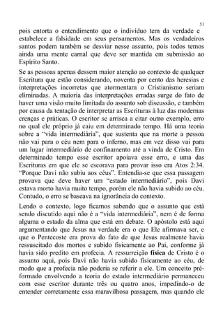 51
pois entorta o entendimento que o indivíduo tem da verdade e
estabelece a falsidade em seus pensamentos. Mas os verdadeiros
santos podem também se desviar nesse assunto, pois todos temos
ainda uma mente carnal que deve ser mantida em submissão ao
Espírito Santo.
Se as pessoas apenas dessem maior atenção ao contexto de qualquer
Escritura que estão considerando, noventa por cento das heresias e
interpretações incorretas que atormentam o Cristianismo seriam
eliminadas. A maioria das interpretações erradas surge do fato de
haver uma visão muito limitada do assunto sob discussão, e também
por causa da tentação de interpretar as Escrituras à luz das modernas
crenças e práticas. O escritor se arrisca a citar outro exemplo, erro
no qual ele próprio já caiu em determinado tempo. Há uma teoria
sobre a “vida intermediária”, que sustenta que na morte a pessoa
não vai para o céu nem para o inferno, mas em vez disso vai para
um lugar intermediário de confinamento até a vinda de Cristo. Em
determinado tempo esse escritor apoiava esse erro, e uma das
Escrituras em que ele se escorava para provar isso era Atos 2:34.
“Porque Davi não subiu aos céus”. Entendia-se que essa passagem
provava que deve haver um “estado intermediário”, pois Davi
estava morto havia muito tempo, porém ele não havia subido ao céu.
Contudo, o erro se baseava na ignorância do contexto.
Lendo o contexto, logo ficamos sabendo que o assunto que está
sendo discutido aqui não é a “vida intermediária”, nem é de forma
alguma o estado da alma que está em debate. O apóstolo está aqui
argumentando que Jesus na verdade era o que Ele afirmava ser, e
que o Pentecoste era prova do fato de que Jesus realmente havia
ressuscitado dos mortos e subido fisicamente ao Pai, conforme já
havia sido predito em profecia. A ressurreição física de Cristo é o
assunto aqui, pois Davi não havia subido fisicamente ao céu, de
modo que a profecia não poderia se referir a ele. Um conceito pré-
formado envolvendo a teoria do estado intermediário permaneceu
com esse escritor durante três ou quatro anos, impedindo-o de
entender corretamente essa maravilhosa passagem, mas quando ele
 
