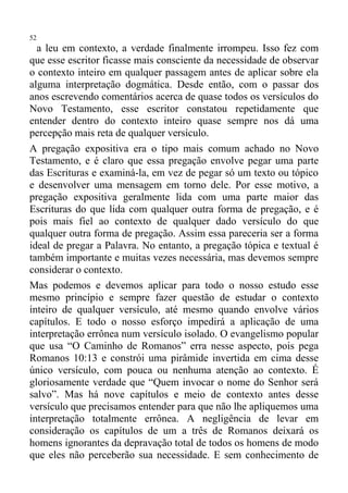 52
  a leu em contexto, a verdade finalmente irrompeu. Isso fez com
que esse escritor ficasse mais consciente da necessidade de observar
o contexto inteiro em qualquer passagem antes de aplicar sobre ela
alguma interpretação dogmática. Desde então, com o passar dos
anos escrevendo comentários acerca de quase todos os versículos do
Novo Testamento, esse escritor constatou repetidamente que
entender dentro do contexto inteiro quase sempre nos dá uma
percepção mais reta de qualquer versículo.
A pregação expositiva era o tipo mais comum achado no Novo
Testamento, e é claro que essa pregação envolve pegar uma parte
das Escrituras e examiná-la, em vez de pegar só um texto ou tópico
e desenvolver uma mensagem em torno dele. Por esse motivo, a
pregação expositiva geralmente lida com uma parte maior das
Escrituras do que lida com qualquer outra forma de pregação, e é
pois mais fiel ao contexto de qualquer dado versículo do que
qualquer outra forma de pregação. Assim essa pareceria ser a forma
ideal de pregar a Palavra. No entanto, a pregação tópica e textual é
também importante e muitas vezes necessária, mas devemos sempre
considerar o contexto.
Mas podemos e devemos aplicar para todo o nosso estudo esse
mesmo princípio e sempre fazer questão de estudar o contexto
inteiro de qualquer versículo, até mesmo quando envolve vários
capítulos. E todo o nosso esforço impedirá a aplicação de uma
interpretação errônea num versículo isolado. O evangelismo popular
que usa “O Caminho de Romanos” erra nesse aspecto, pois pega
Romanos 10:13 e constrói uma pirâmide invertida em cima desse
único versículo, com pouca ou nenhuma atenção ao contexto. É
gloriosamente verdade que “Quem invocar o nome do Senhor será
salvo”. Mas há nove capítulos e meio de contexto antes desse
versículo que precisamos entender para que não lhe apliquemos uma
interpretação totalmente errônea. A negligência de levar em
consideração os capítulos de um a três de Romanos deixará os
homens ignorantes da depravação total de todos os homens de modo
que eles não perceberão sua necessidade. E sem conhecimento de
 