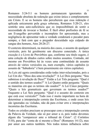 53
Romanos 3:24-5:1 os homens permanecem ignorantes da
necessidade absoluta da redenção que existe única e completamente
em Cristo. E se os homens não perceberem que essa redenção é
aplicada unicamente pela graça soberana, Romanos 5:20-21, eles
sentirão uma auto-suficiência que os impossibilitará de sentir a
necessidade de invocar o Senhor. É fácil obter profissões de fé se
um Evangelho pervertido e incompleto for apresentado, mas a
negligência de apresentar toda a verdade condenará o pecador para
sempre, e fará com que o pregador descuidado seja culpado do
sangue dos homens, Atos 20:26-27.
O contexto determinará, na maioria dos casos, o assunto de qualquer
versículo, pois há geralmente um discurso conectado. A única
exceção é o Livro de Provérbios que, conforme seu título sugere, é
uma coleção de ditados curtos sobre muitos assuntos. Contudo, até
mesmo em Provérbios há às vezes uma continuidade de assunto
através de vários versículos ou, num exemplo, vários capítulos (o
assunto de “Sabedoria” é bem proeminente em vários capítulos).
As Leis até agora consideradas estão todas inter-relacionadas, pois a
Lei Um diz: “Deus deu uma revelação?” A Lei Dois pergunta: “Sou
submisso à revelação de Deus?” Então a Lei Três pergunta: “Qual é
o sentido dos termos usados?” A Lei Quatro então pergunta: “Quais
as maneiras em que os termos são usados?” A Lei Cinco pergunta:
“Quais a leis gramaticais que governam os termos usados?”
Enquanto a Lei Seis pergunta: “Qual é o assunto do contexto em
que está esse versículo?” Tudo isso é muito importante na hora de
determinar a interpretação correta das Escrituras, e onde essas leis
são ignoradas ou violadas, não dá para evitar erro e interpretações
incorretas das Escrituras.
Todos os cristãos precisam se preocupar com a interpretação correta
da Palavra da Verdade, não só por amor a si, pois todos devemos
algum dia “comparecer ante o tribunal de Cristo”. (2 Coríntios
5:10), para dar “conta de si mesmo a Deus” (Romanos 14:12), mas
por amor aos outros também. Nós todos temos influência sobre
 