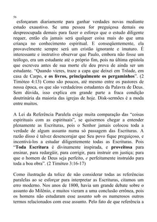56
  esforçaram diariamente para ganhar verdades novas mediante
estudo exaustivo. Se uma pessoa for preguiçosa demais ou
despreocupada demais para fazer o esforço que o estudo diligente
requer, então ela jamais será qualquer coisa mais do que uma
criança no conhecimento espiritual. E conseqüentemente, ela
provavelmente sempre será um cristão ignorante e imaturo. É
interessante e instrutivo observar que Paulo, embora não fosse um
teólogo, era um estudante até o próprio fim, pois na última epístola
que escreveu antes de sua morte ele deu prova de ainda ser um
estudante. “Quando vieres, traze a capa que deixei em Trôade, em
casa de Carpo, e os livros, principalmente os pergaminhos”. (2
Timóteo 4:13) Como são poucos, até mesmo entre os pastores de
nossa época, os que são verdadeiros estudantes da Palavra de Deus.
Sem dúvida, isso explica em grande parte a fraca condição
doutrinária da maioria das igrejas de hoje. Disk-sermões é a moda
entre muitos.

A Lei da Referência Paralela exige muita comparação das “coisas
espirituais com as espirituais”, se quisermos chegar a entender
plenamente as Escrituras, pois o Senhor jamais colocou toda a
verdade de algum assunto numa só passagem das Escrituras. A
razão disso é talvez desencorajar que Seu povo fique preguiçoso, e
incentivá-los a estudar diligentemente todas as Escrituras. Pois
“Toda Escritura é divinamente inspirada, e proveitosa para
ensinar, para redargüir, para corrigir, para instruir em justiça; para
que o homem de Deus seja perfeito, e perfeitamente instruído para
toda a boa obra”. (2 Timóteo 3:16-17)

Como ilustração da tolice de não considerar todas as referências
paralelas ao se esforçar para interpretar as Escrituras, citamos um
erro moderno. Nos anos de 1800, havia um grande debate sobre o
assunto do Milênio, e muitos vieram a uma conclusão errônea, pois
os homens não estudaram esse assunto sob os numerosos outros
termos relacionados com esse assunto. Pelo fato de que referência a
 